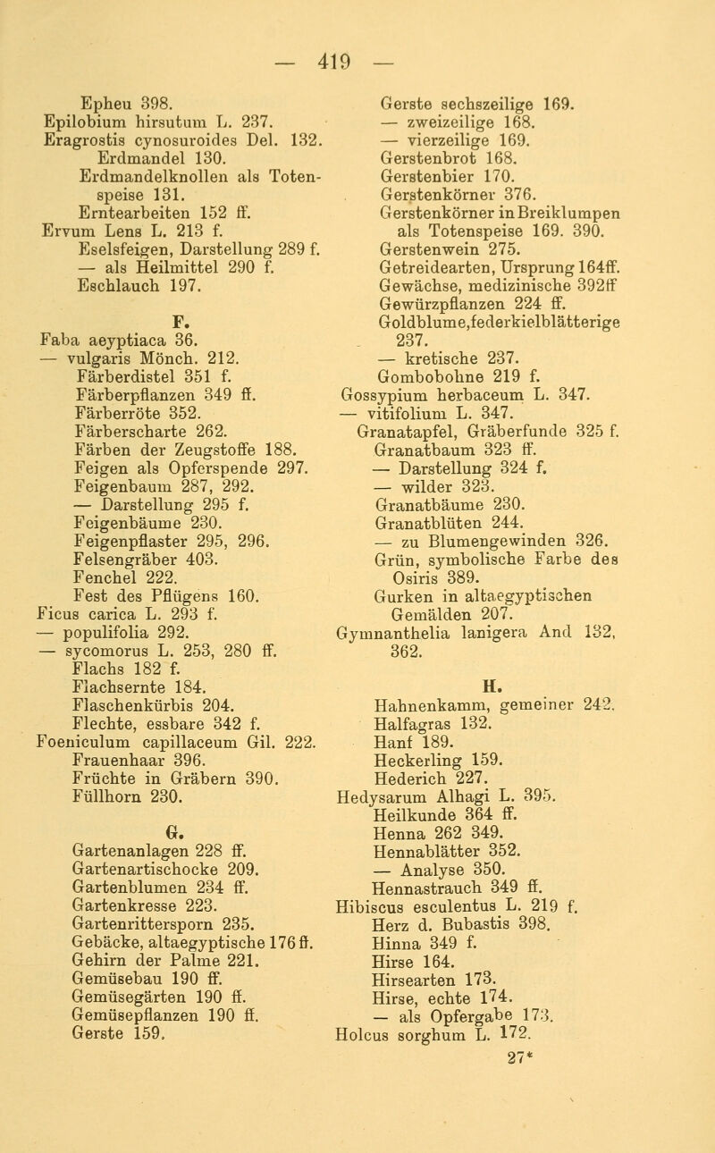 Epheu 398. Epilobium hirsutum L. 287. Eragrostis cynosuroides Del. 132. Erdmandel 130. Erdmandelknollen als Toten- speise 131. Erntearbeiten 152 ff. Ervum Lena L. 213 f. Eselsfeigen, Darstellung 289 f. — als Heilmittel 290 f. Eschlauch 197. Faba aeyptiaca 36. — vulgaris Mönch. 212. Färberdistel 351 f. Färberpfianzen 349 ff. Färberröte 352. Färberscharte 262. Färben der Zeugstoffe 188. Feigen als Opferspende 297. Feigenbaum 287, 292. — Darstellung 295 f. Feigenbäume 230. Feigenpflaster 295, 296. Felsengräber 403. Fenchel 222. Fest des Pflügens 160. Ficus carica L. 293 f. — populifolia 292. — sycomorus L. 253, 280 ff. Flachs 182 f. Flachsernte 184. Flaschenkürbis 204. Flechte, essbare 342 f. Foeniculum capillaceum Gil. 222. Frauenhaar 396. Früchte in Gräbern 390. Füllhorn 230. 0. Gartenanlagen 228 ff. Gartenartischocke 209. Gartenblumen 234 ff. Gartenkresse 223. Gartenrittersporn 235. Gebäcke, altaegyptische 176 ff. Gehirn der Palme 221. Gemüsebau 190 ff. Gemüsegärten 190 ff. Gemüsepflanzen 190 ff. Gerste 159. Gerste sechszeilige 169. — zweizeilige 168. — vierzeilige 169. Gerstenbrot 168, Gerstenbier 170. Gerstenkörner 376. Gerstenkörner in Breiklumpen als Totenspeise 169. 390. Gerstenwein 275. Getreidearten, Ursprung 164ff. Gewächse, medizinische 392ff Gewürzpflanzen 224 ff. Goldblume,federkielblätterige 237. — kretische 237. Gombobohne 219 f. Gossypium herbaceum L. 347. — vitifolium L. 347. Granatapfel, Gräberfunde 325 f. Granatbaum 323 ff. — Darstellung 324 f. — wilder 323. Granatbäume 230. Granatblüten 244. — zu Blumengewinden 326. Grün, symbolische Farbe des Osiris 389. Gurken in altaegyptischen Gemälden 207. Gymnanthelia lanigera And 132, 362. H. Hahnenkamm, gemeiner 242. Haifagras 132. Hanf 189. Heckerling 159. Hederich 227. Hedysarum Alhagi L. 395. Heilkunde 864 ff. Henna 262 349. Hennablätter 352. — Analyse 350. Hennastrauch 349 ff. Hibiscus esculentus L. 219 f. Herz d. Bubastis 398. Hinna 349 f. Hirse 164. Hirsearten 173. Hirse, echte l74. — als Opfergabe 173. Holcus sorghum L. 172. 27*