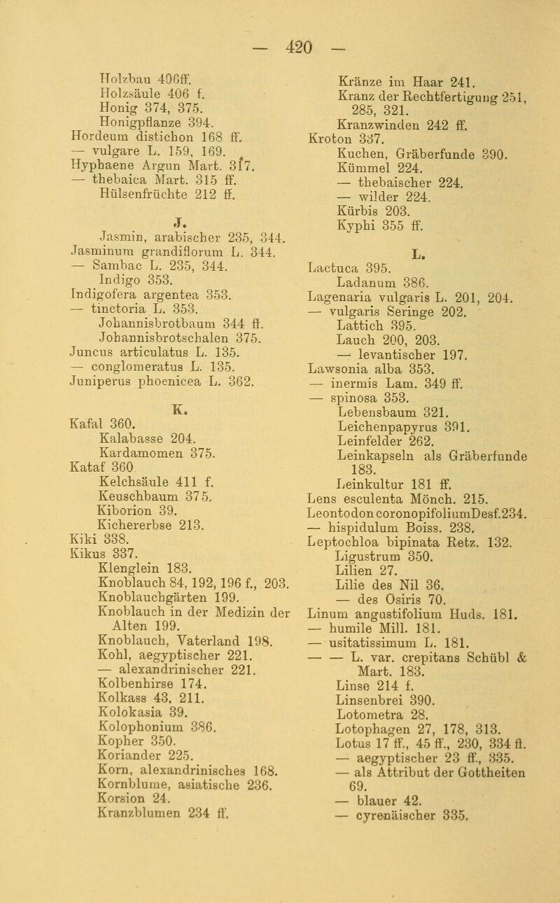 Holzbau 406ff. Holzsäule 406 f. Honig 374, 375. Honigpflanze 394. Hordeum distichon 168 fF. — vulgare L. 159, 169. Hyphaene Argun Mart. 8f7. — thebaica Mart. 315 ff. Hülsenfrüchte 212 ff. J. Jasmin, arabischer 235, 344. Jasminura grandiflorum L. 344. ~ Sambac L. 235, 344. Indigo 353. Indigofera argentea 353. — tinctoria L. 353. Johannisbrotbaum 344 ff. Jobannisbrotschalen 375. Juncus articulatus L. 135. — conglomeratus L. 135. Juniperus phoenicea L. 362. K, Kafal 360. Kalabasse 204. Kardamomen 375. Kataf 360 Kelchsäule 411 f. Keuschbaum 375. Kiborion 39. Kichererbse 213. Kiki 338. Kikus 337. Klenglein 183. Knoblauch 84, 192,196 f., 203. Knoblauchgärten 199. Knoblauch in der Medizin der Alten 199. Knoblauch, Vaterland 198. Kohl, aegyptischer 221. — alexandrinischer 221. Kolbenhirse 174. Kolkass 43, 211. Kolokasia 39. Kolophonium 386. Kopher 350. Koriander 225. Korn, alexandrinisches 168. Kornblume, asiatische 236. Korsion 24. Kranzblumen 234 ff. Kränze im Haar 241. Kranz der Rechtfertigung 251, 285, 321. Kranzwinden 242 ff. Kroton 337. Kuchen, Gräberfunde 390. Kümmel 224. — thebaischer 224. — wilder 224. Kürbis 203. Kyphi 355 ff. Lactuca 395. Ladanum 386. Lagenaria vulgaris L. 201, 204. — vulgaris Seringe 202. Lattich 395. Lauch 200, 203. — levantischer 197. Lawsonia alba 353. — inermis Lam. 349 ff. — spinosa 353. Lebensbaum 321. Leichenpapyrus 391. Leinfelder 262. Leinkapseln als Gräberfunde 183. Leinkultur 181 ff. Lens esculenta Mönch. 215. LeontodoncoronopifoliumDesf.234. — hispidulum Boiss. 238. Leptochloa bipinata Retz. 132. Ligustrum 350. Lilien 27. Lilie des Nil 36. — des Osiris 70. Linum angustifolium Huds. 181. — humile Mill. 181. — usitatissimum L. 181. L. var. crepitans Schübl & Mart. 183. Linse 214 f. Linsenbrei 390. Lotometra 28. Lotophagen 27, 178, 318. Lotus 17 ff., 45 ff., 230, 334 ff. — aegyptischer 23 ff'., 335. — als Attribut der Gottheiten 69. — blauer 42. — cyrenäischer 385.