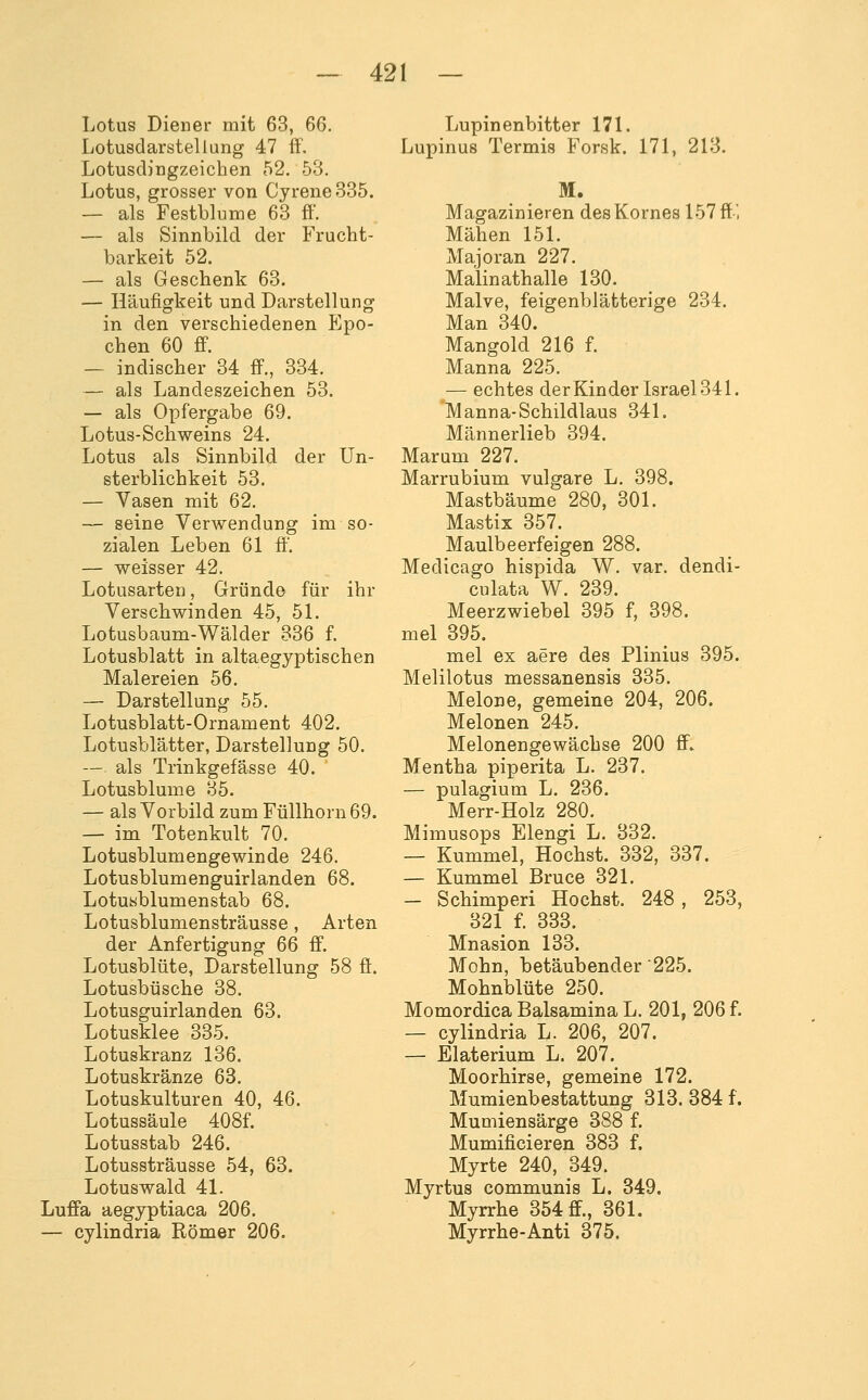 Lotus Diener mit 63, 66. Lotusdarstellung 47 ff. Lotusdingzeichen 52. 53. Lotus, grosser von Cyrene 335. — als Festblume 63 ff. — als Sinnbild der Frucht- barkeit 52. — als Geschenk 63. — Häufigkeit und Darstellung in den verschiedenen Epo- chen 60 ff. — indischer 34 ff., 334. — als Landeszeichen 53. — als Opfergabe 69. Lotus-Schweins 24. Lotus als Sinnbild der Un- sterblichkeit 53. — Vasen mit 62. — seine Verwendung im so- zialen Leben 61 ff'. — weisser 42. Lotusarten, Gründe für ihr Verschwinden 45, 5L Lotusbaum-Wälder 336 f. Lotusblatt in altaegyptischen Malereien 56. — Darstellung 55. Lotusblatt-Ornament 402. Lotusblätter, Darstellung 50. — als Trinkgefässe 40. Lotusblume 35. — als Vorbild zum Füllhorn 69. — im Totenkult 70. Lotusblumengewinde 246. Lotusblumenguirlanden 68. Lotusblumenstab 68. Lotusblumensträusse, Arten der Anfertigung 66 ff. Lotusblüte, Darstellung 58 ff. Lotusbüsche 38. Lotusguirlanden 63. Lotusklee 335. Lotuskranz 136. Lotuskränze 63. Lotuskulturen 40, 46. Lotussäule 408f. Lotusstab 246. Lotussträusse 54, 63. Lotuswald 41. Luffa aegyptiaca 206. — cylindria Römer 206. Lupinenbitter 171. Lupinus Termis Forsk. 171, 213. M. Magazinieren des Kornes 157 ff', Mähen 151. Majoran 227. Malinathalle 130. Malve, feigenblätterige 234. Man 340. Mangold 216 f. Manna 225. ^— echtes derKinder Israel 341. 'Manna-Schildlaus 341. Männerlieb 394. Marum 227. Marrubium vulgare L, 398. Mastbäume 280, 301. Mastix 357. Maulbeerfeigen 288. Medicago hispida W. var. dendi- culata W. 239. Meerzwiebel 395 f, 398. mel 395. mel ex aere des Plinius 395. Melilotus messanensis 335. Melone, gemeine 204, 206. Melonen 245. Melonengewächse 200 ff. Mentha piperita L. 237. — pulagium L. 236. Merr-Holz 280. Mimusops Elengi L. 832. — Kümmel, Höchst. 332, 337. — Kümmel Bruce 321. — Schimperi Höchst. 248 , 253, 321 f. 333. Mnasion 133. Mohn, betäubender 225. Mohnblüte 250. Momordica Balsamina L. 201, 206 f. — cylindria L. 206, 207. — Elaterium L. 207.^ Moorhirse, gemeine 172. Mumienbestattung 313. 384 f. Mumiensärge 388 f. Mumificieren 383 f. Myrte 240, 349. Myrtus communis L. 849. Myrrhe 354 ff., 861. Myrrhe-Anti 875.