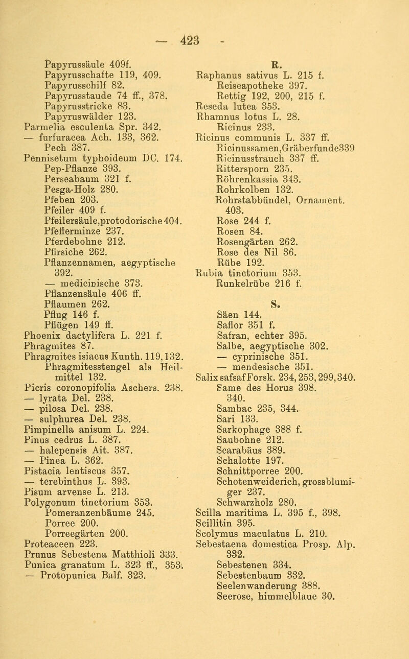 Papyrussäule 409f. Papyrusschafte 119, 409. Papyrusschilf 82. Papyrusstaude 74 IT., 378. Papyrusstricke ^3. Papyruswälder 123. Parmelia esculenla Spr. 342. — furfuracea Ach. 133, 362. Pech 387. Pennisetum typhoideum DC. 174. Pep-Pflanze 393. Perseabaum 321 f. Pesga-Holz 280. Pfeben 203. Pfeiler 409 f. Pfeiler8äule,protodorische 404. Pfefferminze 237. Pferdebohne 212. Pfirsiche 262. Pflanzennamen, aegyptische 392. — medicinische 373. Pflanzensäule 406 ff. Pflaumen 262. Pflug 146 f. Pflügen 149 ff. Phoenix dactylifera L. 221 f. Phragmites 87. Phragraites isiacus Kunth. 119,132. Phragmitesstengel als Heil- mittel 132. Picris coronopifolia Aschers. 238. — lyrata Del. 238. — pilosa Del. 238. — sulphurea Del, 238. Pimpinella anisum L. 224. Pinus cedrus L. 387. — halepensis Ait. 387. — Pinea L. 362. Pistacia lentiscus 357. — terebinthus L. 393. Pisum arvense L. 213. Polygonum tinctorium 353. Pomeranzenbäume 245. Porree 200. Porreegärten 200. Proteaceen 223. Prunus Sebestena Matthioli 333. Punica granatum L. 323 ff., 353'. — Protopunica Balf. 323. E. Raphanus sativus L. 215 f. Reiseapotheke 397. Rettig 192, 200, 215 f. Reseda lutea 353. Rhamnus lotus L. 28. Ricinus 233. Ricinus communis L. 337 ff. Ricinussamen,Gräberfunde339 Ricinusstrauch 337 ff. Rittersporn 235. Röhrenkassia 343. Rohrkolben 132. Rohrstabbündel, Ornament. 403. Rose 244 f. Rosen 84. Rosengärten 262. Rose des Nil 36. Rübe 192. Rubia tinctorium 353. Runkelrübe 216 f. Säen 144. Saflor 351 f. Safran, echter 395. Salbe, aegyptische 302. — cyprinische 351. — mendesische 351. Salix safsaf Forsk. 234,253,299,340. Same des Horus 398. 340. Sambac 235, 344. Sari 133. Sarkophage 388 f. Saubohne 212. Scarabäus 389. Schalotte 197. Schnittporree 200. Schotenweiderich, grossblumi- ger 237. Schwarzholz 280. Scilla maritima L. 395 f., 398. Scillitin 395. Scolymus maculatus L. 210. Sebestaena domestica Prosp. Alp. 332. Sebestenen 334. Sebestenbaum 332. Seelenwanderung 388. Seerose, himmelblaue 30.
