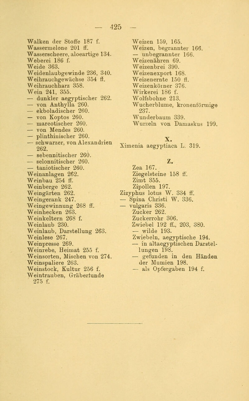 Walken der Stoße 187 f. Wassermelone 201 ff. Wasserscheere, aloeartige 134. Weberei 186 f. Weide 363. Weidenlaubgewinde 236, 340. Weihrauchgewächse 354 ff. Weihrauchharz 358. Wein 241, 355. — dunkler aegyptischer 262. — von Anthylla 260. — ekboladischer 260. — von Koptos 260. — mareotischer 260. — von Mendes 260. — plinthinischer 260. — schwarzer, von Alexandrien 262. — sebennitischer 260. — selonnitischer 260. — taniotischer 260. Weinanlagen 262. Weinbau 254 ff. Weinberge 262. Weingärten 262. Weingerank 247. Weingewinnung 268 ff. Weinhecken 263. Weinkeltern 268 f. Weinlaub 230. Weinlaub, Darstellung 263. Weinlese 267. Weinpresse 269. Weinrebe, Heimat 255 f. Weinsorten, Mischen von 274. Weinspaliere 263. Weinstock, Kultur 256 f. Weintrauben, Gräberfunde 275 f. Weizen 159, 165. Weizen, begrannter 166. — unbegrannter 166. Weizenähren 69. Weizenbrei 390. Weizenexport 168. Weizenernte 150 ff. Weizenkölner 376. Wirkerei 186 f. Wolfsbohne 213. Wucherblume, kronenförmige 237. Wunderbaum 339. Wurzeln von Damaskus 199. X. Ximenia aegyptiaca L. 319. Zea 167. Ziegelsteine 158 ff. Zimt 355. Zipollen 197. Zizyphus lotus W. 334 ff. — Spina Christi W. 336. — vulgaris 336. Zucker 262. Zuckerrohr 306. Zwiebel 192 ff., 203, 380. — wilde 193. Zwiebeln, aegyptische 194. — in altaegyptischen Darstel- lungen 198. — gefunden in den Händen. der Mumien 198. — als Opfergaben 194 f.