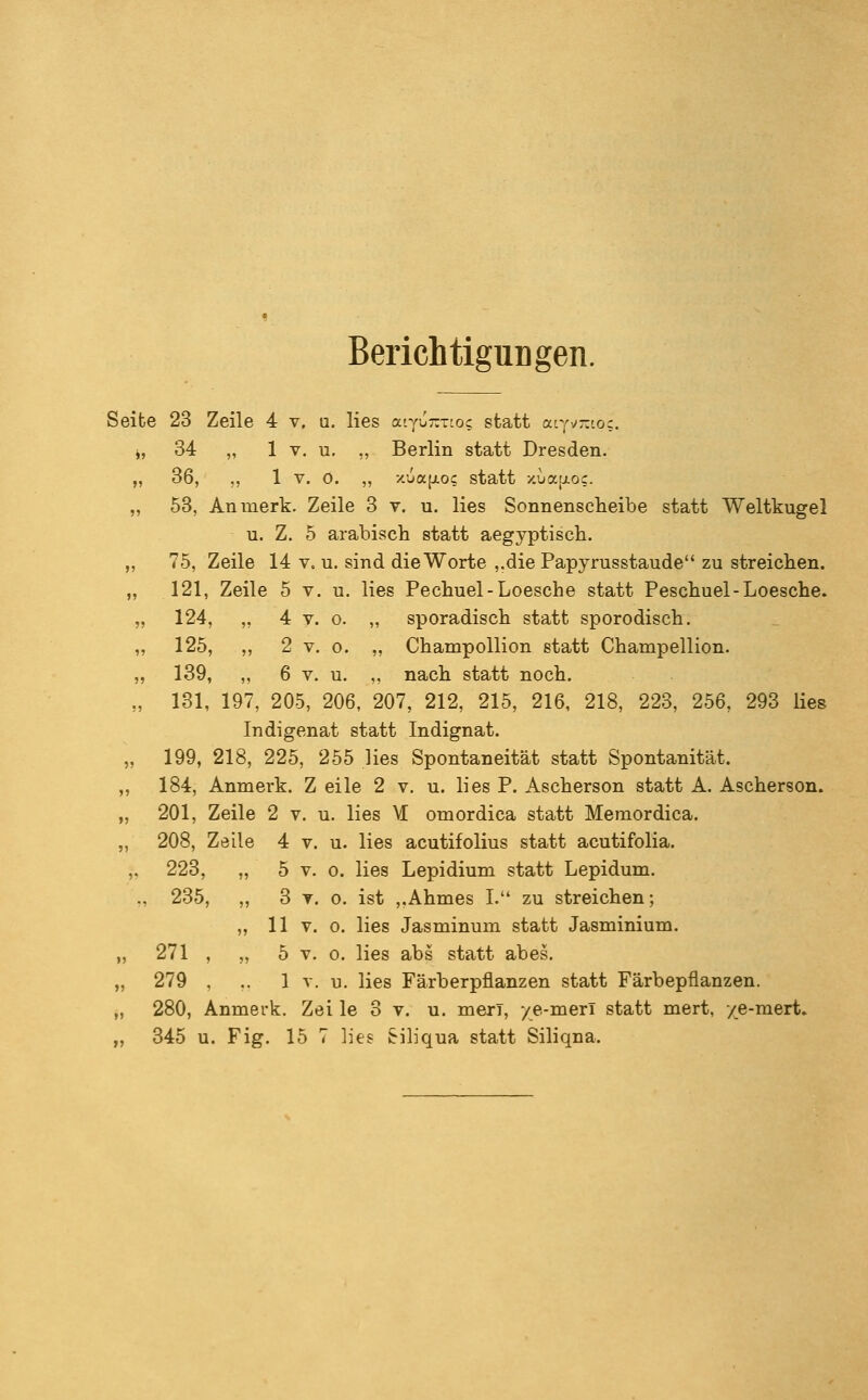 Berichtigungen. Selbe 23 Zeile 4 v. a. lies atyu:zT'o; statt acyv-'.oc. j, 34 „ 1 V, u. „ Berlin statt Dresden. „ 36, ,, 1 V. 0. „ x.üa[i.oc statt xua[j.oc. „ 53, An merk. Zeile 3 v. u. lies Sonnenscheibe statt Weltkugel u. Z. 5 arabisch statt aegyptiscb. „ 75, Zeile 14 v. u. sind die Worte ,.die Papyrusstaude zu streichen. „ 121, Zeile 5 v. u. lies Pechuel-Loesche statt Peschuel-Loesche. „ 124, „ 4 V. 0. „ sporadisch statt sporodisch. „ 125, „ 2 V. 0. „ Champollion statt Champellion. „ 139, ,, 6 V. u. „ nach statt noch. „ 131, 197, 205, 206, 207, 212, 215, 216, 218, 223, 256, 293 Hes Indigenat statt Indignat. „ 199, 218, 225, 255 lies Spontaneität statt Spontanität. ,, 184, Anmerk. Z eile 2 v. u. lies P. Ascherson statt A. Ascherson. „ 201, Zeile 2 v. u. lies M omordica statt Memordica, „ 208, Zeile 4 v. u. lies acutifolius statt acutifolia. ,, 223, „ 5 V. 0. lies Lepidium statt Lepidum. ., 235, „ 3 T. 0. ist ,,Ahmes I. zu streichen; „ 11 V. 0. lies Jasminum statt Jasminium. „ 271 , „ 5 V. 0. lies abs statt abes. „ 279 , .. 1 V. u. lies Färberpflanzen statt Färbepflanzen. „ 280, Anmerk. Zei le 3 v. u. meri, /e-merl statt mert, ye-mert. „ 345 u. Fig. 15 7 lies Siliqua statt Siliqna.