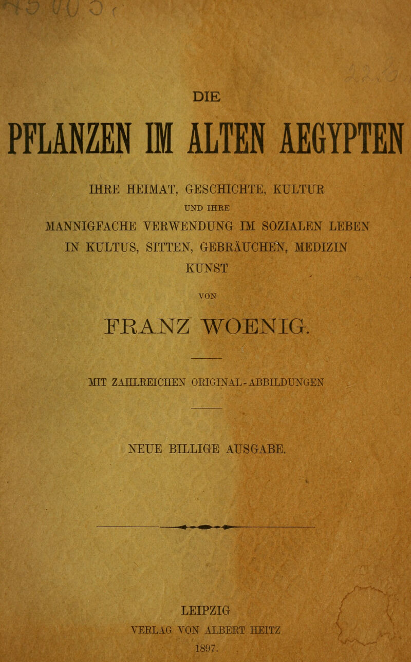 DIE PFLANZEN IM ALTEN AEGYPTEN IHRE HEIMAT, GESCHICHTE, KULTUR UND IHRE MANNIGFACHE VERWENDUNG IM SOZIALEN LEBEN IN KULTUS, SITTEN, GEBRÄUCHEN, MEDIZIN KUNST VON FRANZ WOENIG. MIT ZAHLREICHEN OEIGINAL-ABBILDUNGEN NEUE BILLIGE AUSGABE. LEIPZIG VERLAG VON ALBERT HEITZ 1897.