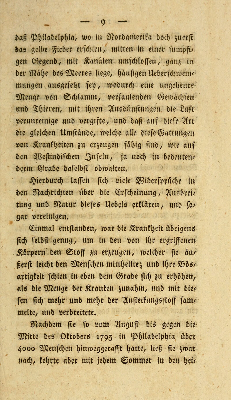 bd^ ^()i(abelpt)ta/ wo in S^orbamcirifa boch suevj^ feaö (}elf>e lieber ciTc{)ien, mitten in einer fumpfi^ gen ©egenb, mit banalen um[d)(o|Ten, qmjf in bei* 97M;e beö 93ieerc6 liege, t^duftgen Uebccfd)aiem'' mungen auögefe^t fep, woburc^ eine unge[)eure ^Dicnge von ^cl)lamm, \)erfaulenben ©eradd^fen tinb 5:[)ieren, mit il)ren ^(uöbunftungen. bie £uft verunreinige unb vergifte, vinb ba^ auf biefe litt bie gleichen Urnftanbe, meiere ade biefe ©attungen von ^ranff)dten ju erzeugen fdr)ig fiiib, tvie auf ben S5e|?inbifcbcn 3f^^^^/ J<^ oc^ in bctsnun^ berm ©rabe bafe(b|t obwalten» ^ierburc^ lajTen fic^ viele SSiberfpruc^e in t)en iTiac^ric^ten über bie ^rfc^einung, Z\x<sbvcu tung unb Statur biefeö U^Ui$ erftdren, unb fo/ gar vereinigen. dinmal entflanben, war bk ^ranf^eit übrigens jic^ felbjt genug, um in ben von i()r ergriffenen • Körpern ben 0toff ju erjeugen, welcher fie du/ Jcrjt leicbt ben fOiCnfc^enmitt^eilte; unbi^reS36ö/ artigfeit festen in eben bem ©rabe (tc^ ju erl)o^en, a\$ bie 93^enge ber Traufen juna^m, unb mit bkf fen fic^ me^r unb me(;r ber 2(n|lecfung$(lotf fam/ melte, unb verbreitete» fHac^bem fte fo vom 7{ugu(l hü gegen hie 59iitte beö Cftoberö 1793 in Q3&i(abelp^ia ober 4000 ^O^enfc^en t^tnwegger^fft l)atte, lie^ fte jmar nac^r fe^rte aber mit jebem (^ommer In bm i)tii