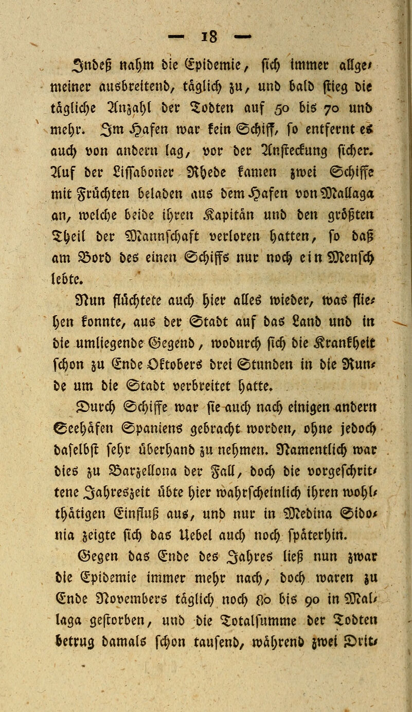 Sttbeg tta^m bie (^pibemie, \id) immet? aflge* meiner auöbreltenb, tdglic^ ju, unb 6alb (lieg l)ic tägliche 2(n5a[)l ber lobten auf 50 biö 70 unb met)i'. 3^ «^afen war fein ^c^tjf, fo entfernt e^ and) von anbern lag, vor ber ^nfledung fieser. 2Cuf ber £tffa6oner fHfeebe famen jivei ©c^iffe mit Stockten belaben auö bem^afen von^Dtallaga an, meiere hsibz il)mx ^a^itan unb ben größten ^^eil ber ^Zannfc^aft verloren f)atten, fo baf am ^orb beß einen ©c^iffö nur noc^ cin^Dlenfc^ leotc. fftnn flöc^tece auc& ^ier aUci mieber, tvaö flie^ ()en fonnte, am ber (Stabt auf ba^ £anb unb in bie umliegenbe ©egenb, moburc^ jic^ bic ^ranff)eit fc^on in <5nbe Ofto6er«5 brei ^tunben in bic SHum be um bie @tabt verbreitet ^atte, 2)urc^ 0c^iffe n>ar (le auc^ nac^ einigen anbern ©ee^afen <^panien^ gebracht roorben, o^ne jeboc^ bafelbjl fer)r üUvl)anb öU nehmen. S^amentiic^ war bieö 5U S^arjeKona ber SaK, boc^ bie vorgefc^rit^ tene Zai)u$h^\t nbu ^ier wa^rfc^einlic^ ir)ren wo^i/ t^dtigen ^inpu^ auü, unb nur in ?Otebina @ibo^ nia jeigte fic^ ba$ Uebel auc^ noc^ fpdterl)in. (Segen ba$ €nbe beö ^ai)u$ lief nun ^war bie ^pibemie immer me^r nac^, boc^ maren ju ^'nbe 37ovember^ tdglicf) noc^ 80 biß 90 in 5i}tal/ laga geftorben, unb bi^ ^otalfumme ber lobten Petrus bamaiö fc^on taufenb, tt>äl)vmb jwet JDrtt/