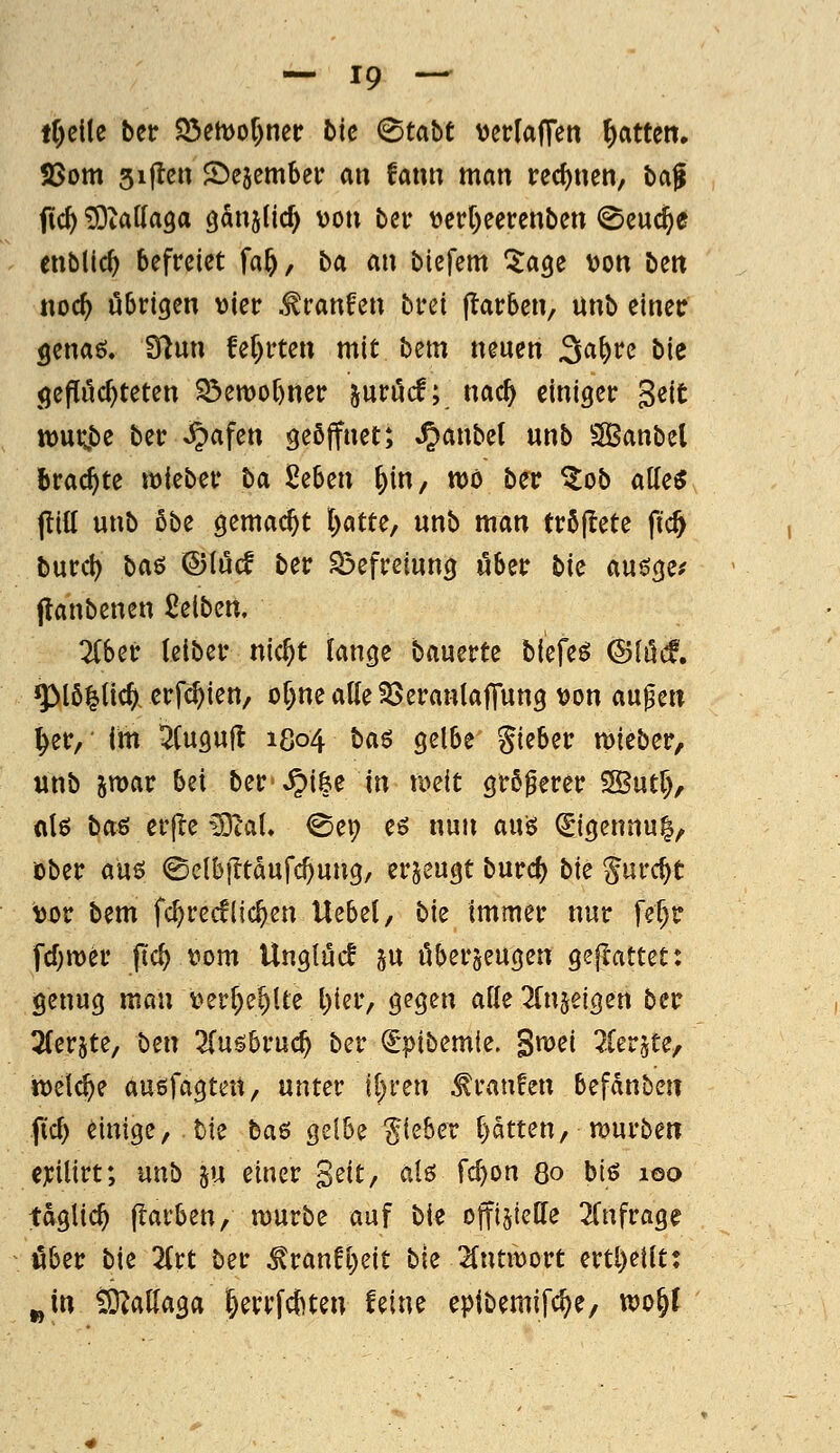 lf)cl(e bcr ^mo{)mt bic &abt verlaffeti Ratten. SSom sijlcn SDejember an fann man rechnen, baf fic^ ^Oiattaga öanjUd) von bei* t>ctf)eercnben ^cuc^e entließ befreiet fa^, ba an biefem ^a^e von bett «oc^ übrigen vier .^ranfen brei (Farben, unb einer genaö. 9flun fef)rten mit bem neuen ^a^n bk <jeflöc^teten ^emor)ner ^nvM; mdi) einiger gcit tt)ut;be ber ^afen geöffnet; ^anbel unb SBanbel brachte wieber ba, 2^bm [)in/ wo ber ^ob aUc$ (litt unb 5be gemacht l)atte, unb man tröjlete fic& burcl) ba^ <©(ucf ber Sßefreiung über bk auöge? flanbenen Reiben, 2(ber (eiber nic^t fange bauerte biefem (Slüd, ^I6|tlc^. erfc^ien, of)ne atte 23eran(a|Tung von aupen ^er, im ^Cuguft 1804 ba$ gelbe Silber lieber, unb jwar bei ber-^i&e in tveit größerer 5S3ut5, «Iß ba& erjle ^laU @ep eß nun auß (Sigennu|, ober auö ©elbiTtdufcOung, erzeugt burcf) bie gurc^t vor bem fc^rccflic^en Uebel, bk immer nur fel)r fcf^mer ftc^ vom Unglück ju überzeugen gejlattet: genug man verf;e§Ue l)ier, gegen ade ^fujelgen ber Tferjte, ben 2(ugbruc^ ber ^pibemie. Smei ?Ierjte, tvelc^e außfagten, unter il^ren Traufen befdnbcn fid> einige, bie ba^ gelbe lieber l)ätten, mürben exilirt; unb ju einer Seit, alö fc^on 80 biß 100 tdglic^ (färben/ mürbe auf bie offi§ieffe ^Cnfrage über bie 2(rt ber ^ran!l)eit bie STntmort ertl)etlt: „in tO^attaga |errfcf)ten feine eptbemifc^e, wo^f