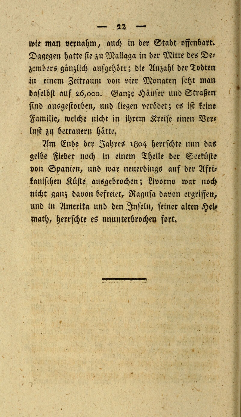 — 52 — j^le man ^ztml)m, auc^ in bec 0tabt offenbart. ^mQ^i^ ^attc fte ju^aUaga in ber !Diitte beö S)e^ Sem&erg ganjüc^ aufgel)5rt; bte 2(näal)l ber lobten in einem Seitfaum von vier ^tonaten fc^t man bafclbjt auf ^6,000., ©anje ^dufei- unb <^tva$m ftnb auögellovben, unb liegen veröbet; eö ifl feine Samilie, welche nic^t in il)rem Greife einen ?ßtxf (ujl m betrauern Tratte, Tim ^nbe ber äal)u$ 1804 l)errfc^te nun bai gelBe Sieber noc^ in einem ^()eile ber ©eefufte von Spanien, unb mar neuerbing^ auf ber 2(fri^ fanifc|en M^t ausgebrochen; Sivorno mar noc^ ntd}t ganj bavon befreiet, Stagufa bavon ergriffen, unb in 2(merifa unb bzn Snfetu, feiner alten ^el# matl^, ^errf(§te e^ ununterbroc^eu fort.