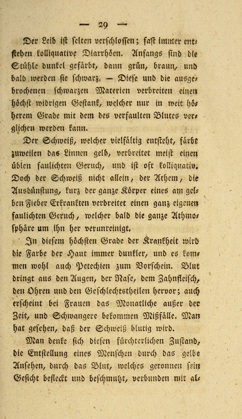 S)ef Selb ifl feiten \)erfc()(ojTen; fa|^ immei* ent^ fielen foUiquatitJe S)(aiTf)6cn. 2Cnfan(j{? finb bfe ©ttir)le bun^cl öefdi'bt, bann grön, braun, unt) ba(b meirben fte fc^marj. — JDiefe unb bk auöcje^ broc^enen fd)n)at'5en 3)tatcrten Mcvhv^imx eine« Pc^ft it>tbrt(jen ©eftanf, welcher nui* in m^it 1)6# gcrem ©mbe mit bem beö verfaulten Blutes; otvf glichen merben !ann. 5Der @c()tt)ei0/ meieret: vielfältig entjler)t, faiijs Suweilen baß Sinnen gelb, verbreitet meifr eine» ubicn faulic^ten ©eruc^, unb ijl oft folliquativ^ ^od) ber ^d)\m^ nic^t allein, ber Wjem/ bie 2(u6bön|!un9, fur§ ber ganje Körper cine^ am gel? hm lieber (Srfranften verbreitet einen ganj eigenen faulic^ten @eruc^, n^elc^er balb bU öanje 2Ctl)mo^ fp^drc um ll)n ^er verunreinigt, ■ 3n biefem r)ßcl)|^en ©rabe ber ^ranf^eit mvb bk Sarbe ber ijaut immer bunfler, unb eö fom< men n)ol)l auc^ ^etecf)ien jum 23orfc^ein. S3lut bringt m$ ben ^Cugen, ber 3^afe, bem Sa()nfleifc5, ben Of)ren unb ben ®efc^led>t6tl)eilen hervor; auc^ erfc^eint M grauen ba$ SöZonatlic^e au^er bec Seit, unb ©c^mangere bekommen 93ti^fdlle. dUm l)at gefe^en, ba^ ber ©c^tvei^ blutig ivirb. ^an benfe fiel) biefen fiirc^terlicl)en Swff^ntJ^f bie (^ntjlellung eim^ 93tenfc^en burc^ ba^i Qclh$ 2(nfe^en, burc^ ba$ Sölut, jvelc^eö geronnen fein ©efic^t bePecft unb befc^muf^t, verbunben mit aU