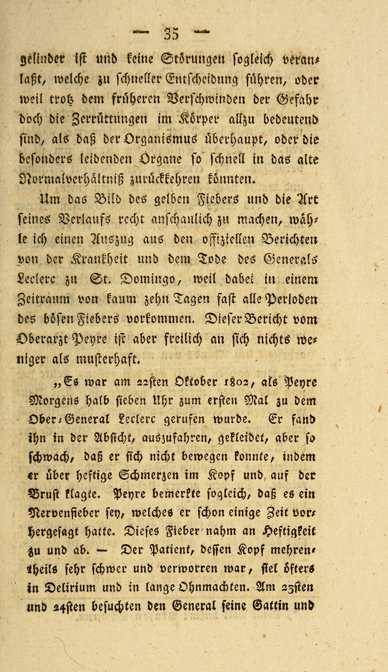 — 55 — gelinbetr i(l «nb feine ©törunc^ett fogleicf) tjerati^ la^t, welche ju fcf)»effer (Sntfcl)ejbun(^ füf^rcn, ober lüeil trofe bcm früheren 33erfcl)n:)inben bei* @efrtC)tr bocf) bie Seri-öttüngeu im Mvpn alf^u bebeuteub fmb/ alt? ba^ bevOrganiörnui? üb^vi)anpt^ ober bie kfonber^ leibenben ötcjane fo fd)ne[( in ba^ alte Ö'Jormaiücvpltni^ §ui'öc!fer)ren f5nnten. Um bai^ Sdilb beö gelben ^ieberö unb bie 7ivt feines? Söerlaufs? redjt anfcf)au(ic^ 511 machen, wa^^ le id) einen ^{uö^ug auö htn offijteKen Söeric^teu ^on ber M'anU)nt unb bem ^obe bei^ ©eneralö £ec[ei'c ju (^t. S^omingo, meil babci tu einem Seitraum V)on !aum 5el)n Zeigen fa(l alle ^eriobetr bes bSfengleberö worfommen. S)tererSöeric^t t)om Oberarst ^et)re i|l aber freitid) m pc^ nic^t^ n)e^ til0er ah mu|Ierr)aft» „€ö tt?or am Z2fun OHoUv 1803, atö^^Jetjre fOtorgeiiö f}aib fiebert ll^r gum crfteu ^ai gu bem C&er;©eneraC £ec(erc gerufen würbe» €r fahb t^n in bcr 2lb0d;t/ auöjufa^ren, ö^Heibef, aber fo fdjmdc^/ ba§ er Ü^ nic^e bemegen Bonnee, tnbem tr über T^efttge @d>mer3en im ^opf unb, auf bet ?5ruft tiaQU, ^ejjre bemerke fogtetc^, bag efi eitt «Jlerüenjteber fet?, tt)e{d)eö er fc|)on einige ^ett öor/ Jbergefagt ^afte» ;Öiefes lieber'naf)m an ^effigBeit ^u unb ah. — JDer ^attenf, beffeii ^opf mebreh' i^eilö fe^r fc^mer unb »ern^orrcn mar, fleC öfter« in delirium unb in fange Ö^nmad)ten. 2fm 2^(tm «nb Ä#en ^efuc|)ten ben Oeneral feine ©atttn wn^