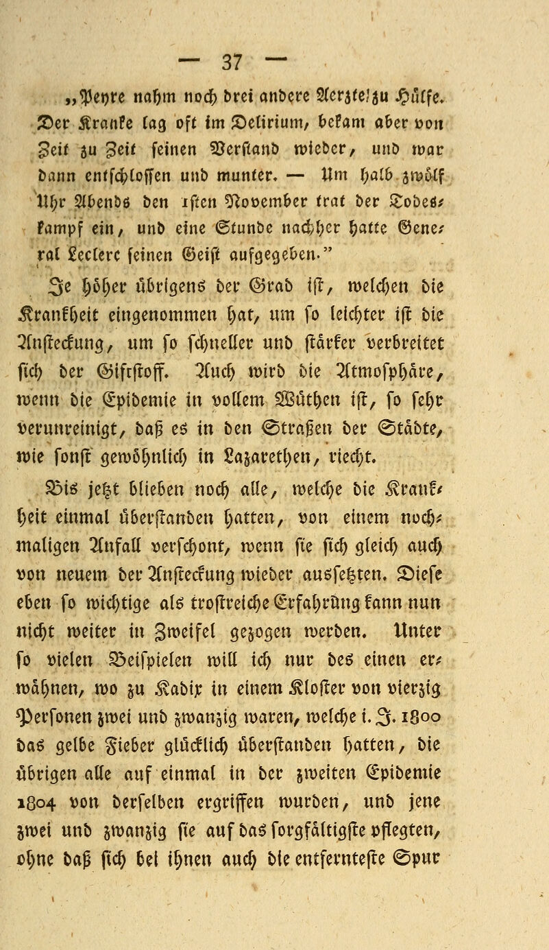 „^eore no^m noc^ bret atxHn 2(eräteJ5u ^urfe. 2)er ÄranPe Tag of( im J^elirium/ befam aber »oii ^cif 3u 3ctf feinen 3?erfianö tvktct, unD tuac Dann cnffc|?(offen unb munter. — Um l)aib.it\^Uf lU;r SlDen&ß ben iffcn ^1o\)cmhcv ttat ber JJobeö^ Fampf titif unb eine ©funbe nacly()cr l)atu ©ene.' ral £ec(erc feinen db^i^i auf9e9el>en. 3^ ^)&&^t^ übrigen^ ber ©rab ifT, metcfjen bii !^tanti)cit eingenommen l)at; um fo leichter ijl bie 2fujlecfung, um fo fc^nellcr unb ftdrfer \3er6rettet fiel) ber ©iftjroff. ^uc^ \mb bk 2(tmofpf)drc, lüenn bk <£ptbemie in ;öottcm SBüt^cn ift, fo fe^c tjerunreinigt/ ba^ cö in ben <Stra^en ber ^tdbte, tt)ie fonj^ gen)6f)nlic[) in Sajaretl^en, riecht. ^iö je^t blieBen noc^ alle, meiere bic ^vawtf ()cit einmal öberjlanben i)atun, x>on einem noc^^ maligen 3(nfalt \)erfc^ont, tvenn fie ftc^ gteic^ aucf) >)on neuem ber ^Tnftecfung mieber ausfegten. 2>iefe eben fo tt)ic^ttge alö trojlreic^e (grfa()rnn9 fann nun nlc^t meiter in Sweifel gebogen n)erben. Unter fo mkn ^eifpielen m\l id) nur beö einen er;^ n>af)nen, mo ju ^abix in einem ^lofler v>on vierzig ^erfonen jwei unb gwanjig maren, meiere l^, 1800 t)aö gelbe gieber glu(flic^ uberjlanben r)atten, bk übrigen alle auf einmal in ber jiDeiten (^pibemic 1804 von berfelben ergriffen mürben, unb jene im\ unb jtDan^ig fte auf ba^ forgfdltigjle pffegten, ü()ne ba^ f(c§ bei i^nen auc^ bie entfernteile 0putr