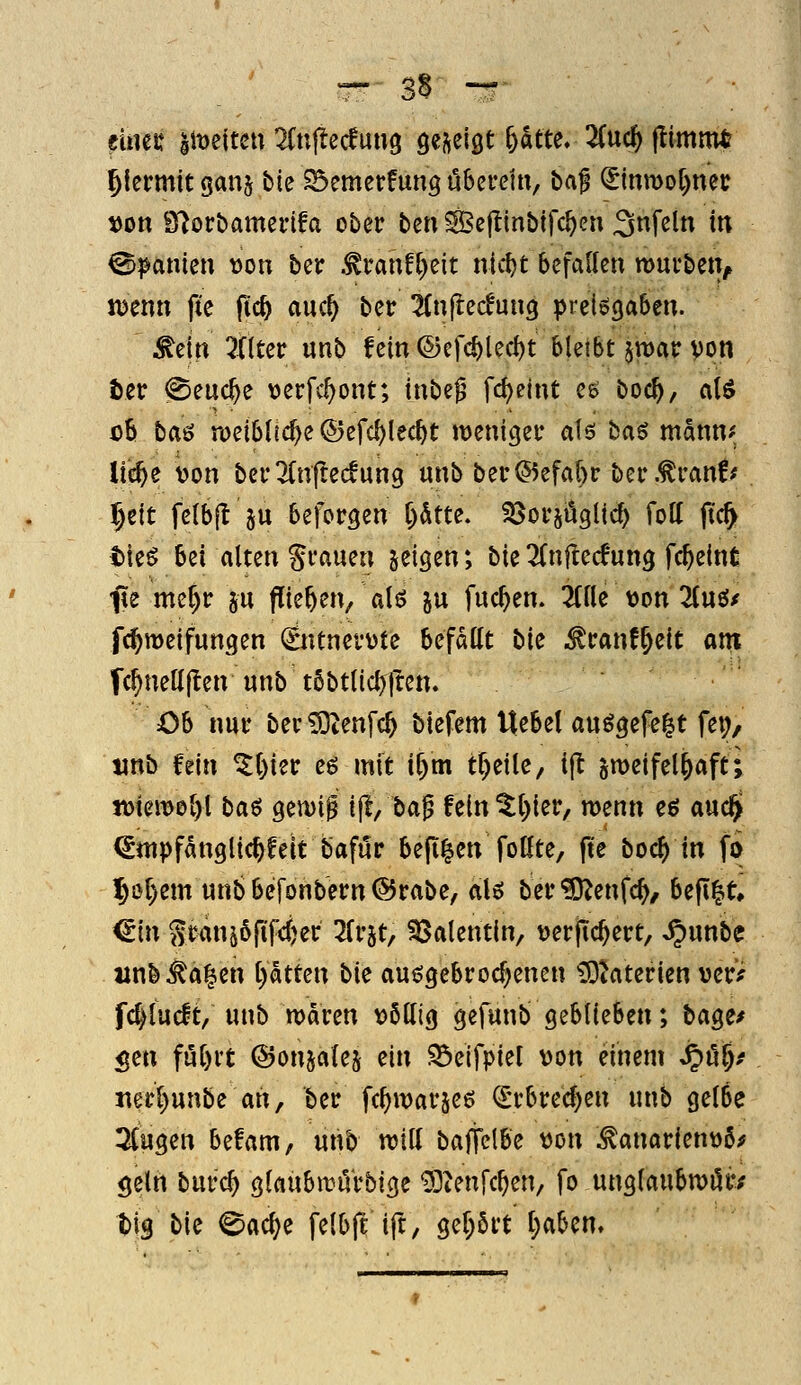 eines: 'simtm ^Cnjiecfung öej^eigt 6atte. 2Cuc^ ftimnu? hiermit ganj bie ^emetfung öSei-etti, baf ^mmo[)nev »on S^orbamedfa ober t>m Seftinbifc^en 3^^« in Spanien \)on bcr .^ranft)cit nic^t befallen roui'bcn, «5enn pe ftc^ auc^ ber ^^njlecfung pretögaben. ^eln Filter unb fein ®efc^lecl)t bleibt jraar von tec @euc^e \)erfc^ont; inbe^ fc^elnt ee boc^, aU ob ta^ njeiblic^e ©efc^lec^t weniger al6 t^a^ mantif lie^e Wn berTlnjtecfung unb ber^5efal)r ber.^ran!* l)tit felbjl 5u beforgen l)dtte. SSorjögUcf) foll (tc^ tieö bei alten grauen feigen; bie2(n{lerf*ung fc^eint; fie me^r ju ffie^en, ali? 5u fuc^en. 3(lle von 2lnö/ fc^meifungen Äunerüte befallt t^ic ^ranf^eit ant fcl^neUllen unb t6btlicl)ften. Ob nur ber£Dtenfc^ biefcm Uebel au^gefe|t fei;, tinb fein ^l)ier eö mit if)m tr)eile/ ijt zweifelhaft; n)iem0l)l ba^ geu)if ij!, bag fein^l)ier, menn eö auc$ €nipfanglic^feit bafur be(i|en folfte, ft'e boc^ in fo 16ol)em unbbefonbern@rabe, aU ber'^J^enfc^, befl^t, €in Sran^^fiWei^ ^frjt, 93alentin, \)erjTc^ert, ^unbe unb^a^en l)atun bu au^gebrocf^enen iDiaterien vcr> fc^lucft, unb waren völlig gefunb geblieben; bage/ gen fül)rt ©onjatej ein SÖeifpiel von einem S^ül)f iierl)unbe ah, ber fc^warjeö <I;rbred)en unb gelbe 3(ugen befam, unb will baffclbe von ^anarienvö;? geln burc^ glaubwu'rbige 'DDtenfc^en, fo unglaubwör/ t)ig bie 0a(^e felbft ift, gel)ört t)abcn.