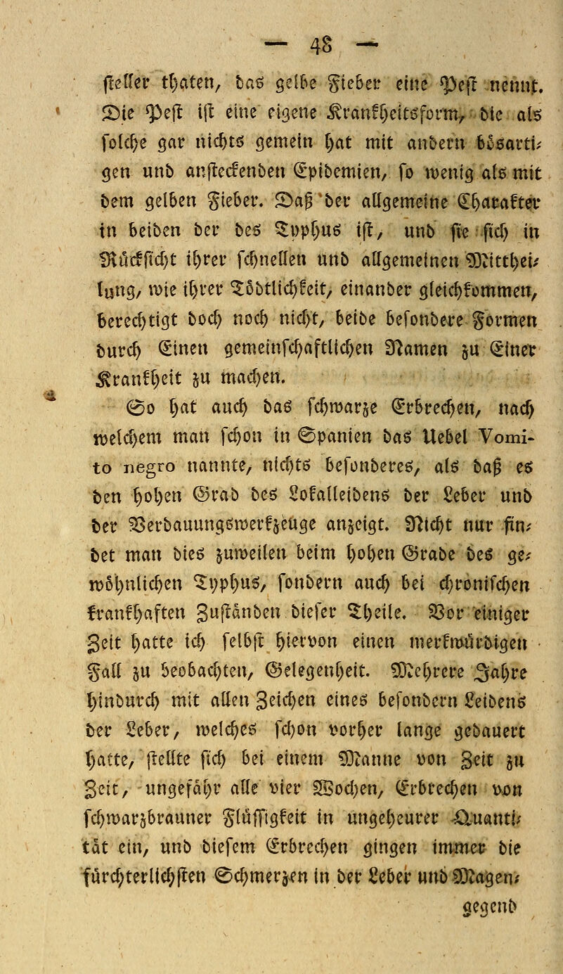 j!eUcr ttjatm, baö gelbe Riebet: eine ^ejl nenni:. 2).ie ^ejl \\l eine eigene ^ran!r)eit0form7 bie ah folc^e gar nic^tö gemein i)at mit an&env b^saiti.- gen unb anftecfenben (Spibemien, fo wenig aU mit bem gelben gieber. Sa^'bei: aUgemeine ^feataftciv in beiben ber besi 5i)pr)U6 ijl, unb fteftcT) in ^Mfidjt il)vcv fcf^nenen unb atfgemeinen 53iittl)ei/ lung, \m \l)vcv ^5btlic^feit, einanber gleic^fcmmen, berechtigt boc^ nocl) nic[>t, Uibi befonbere gormen burc^ €tnen gemeinfc^aftlic^en S^amen ju €inev ^ran!l)eit ju machen. ^0 l)at and) baß fc^marje ^rbrec^en, nac^ n)e(d>em man fc^on in Spanien baß Uebel Vomi- to iiegro nannte, nid}te; befonbereö, aiß ba^ eö ben ^ol)en ©rab beö Solalleibenö ber £eber unb ber ^öerbauungön^erfseüge anzeigt. Slic^t nur fin^ bet man bieö ^umeilen beim l)ol)en @rabe beö ge.- n>6l)ntic^en ^i;pt)u^, fonbern auc^ hti c^ronifc^en fran!f)aften gupnben biefer ^t)eile. Sor'femigei: Seit ()atte ic^ felbft ^iet^on einen merfmurbige« • gali 5U beobachten, ©elegenf^eit. 50^ef)rcre ^ai)ve I)inburc^ mit allen gelegen eineö befonbern Seibenö ter Mer, ivelc^ee! \d)on vorder lange gebaucrt r)atte, jlellte fic^ b^i einem ^tanne von §nt ju Seit, 'ungefd[)r alle vier SBod)en, (Erbrechen v^n fc^warjbrauner gluffigfeit in ungel;eurer 4;X:uantl; tat ein, unb biefem <5rbrec^en gingen immei? bie turcf;terllc^jlen ^c^merj^en in ber Scber nnb ^a^ent aegcnb