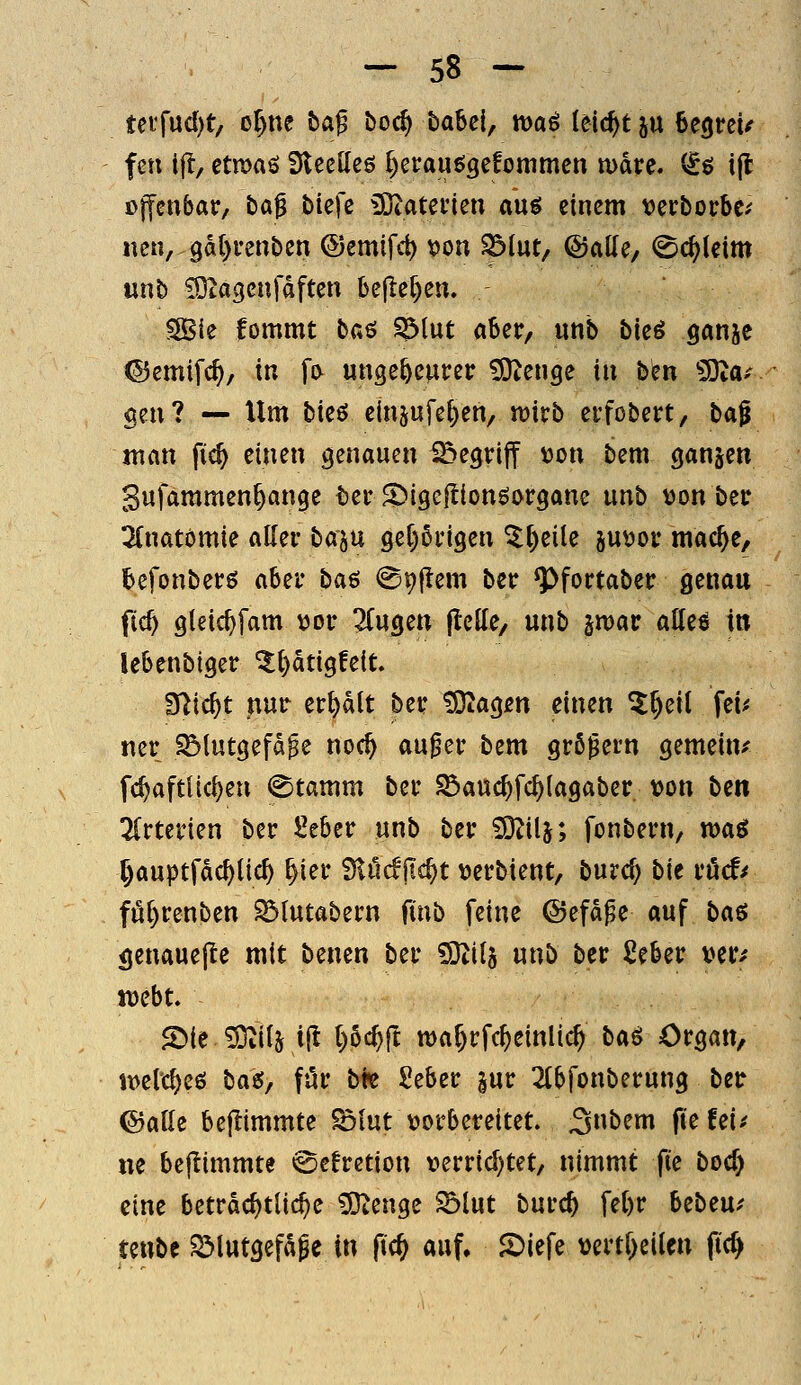 tetfucl)t/ or)ne bag boc^ babei, VDai leicht ju begtcU fen ifl, etn)aö DlccKeö r)erauögefommcn n>dre. (^ö i(l offenbar, ba^ biefc iDtatei'ien aug einem verborbc^ nen,.9al)renben ©emifd) von S^tut, ©ade, <Sc^kim unb ^ta^enfdften be|lef)en. SBie lommt ba^ iölut aber, unb bieö ganjc ©emif(^, in fi> ungeheurer 5Dtenge in ben ^Ota-- gen? — Xlm bieö einjufe^en, mtb erfobert, ba^ mm \\d) einen genauen begriff Don bem ganjen Sufaramen^ange ber S^igellionöorgane unb »on ber 2(natömie aller baju g^Prigen St^eile p^or tnac^e, tefonbers aber ba^ <^9|lem ber ^fortaber genau ficf) gleic^fam »or ^fugen flctte, unb jmar alles in lebenbiger ^l)atigfe{t fft\d)t nur erhalt ber !9tag£n einen 5^eit fei^ ner i5(utgefd^e noc^ au^er bem grö^ern gemeine fc^aftUc^en (Stamm ber S5auc^fc^lagaber t)on bm linmm ber Seber unb ber SD^ilj; fonbern, wa^ ^auptfdc^üc^ ^ier Ülücfjic^t \)erbient, burcf) bie ri5cf^ föl)renben ^lutabern ftnb feine ©efdpe auf ba$ <|enaue|te mit bencn ber 5}til5 unb ber Seber ver^ tt)ebt. 2>ie^ilj ifl l)bd)^ ma^rfc^einlic^ bcii Organ, it>et'd)eö bau; für bk Seber |ur 2(bfonberung ber ©alle beflimmte ^lut vorbereitet. 3£>^i fiefei^ ne beflimmte «SeErction v>errid)tet/ nimmt fie bocf) eine beträchtliche 5}tenge ^lut burc^ fel)r Ubeuf teube ^lutgefage in fic^ auf. 2)iefe t)crtl)eilen ftcfy