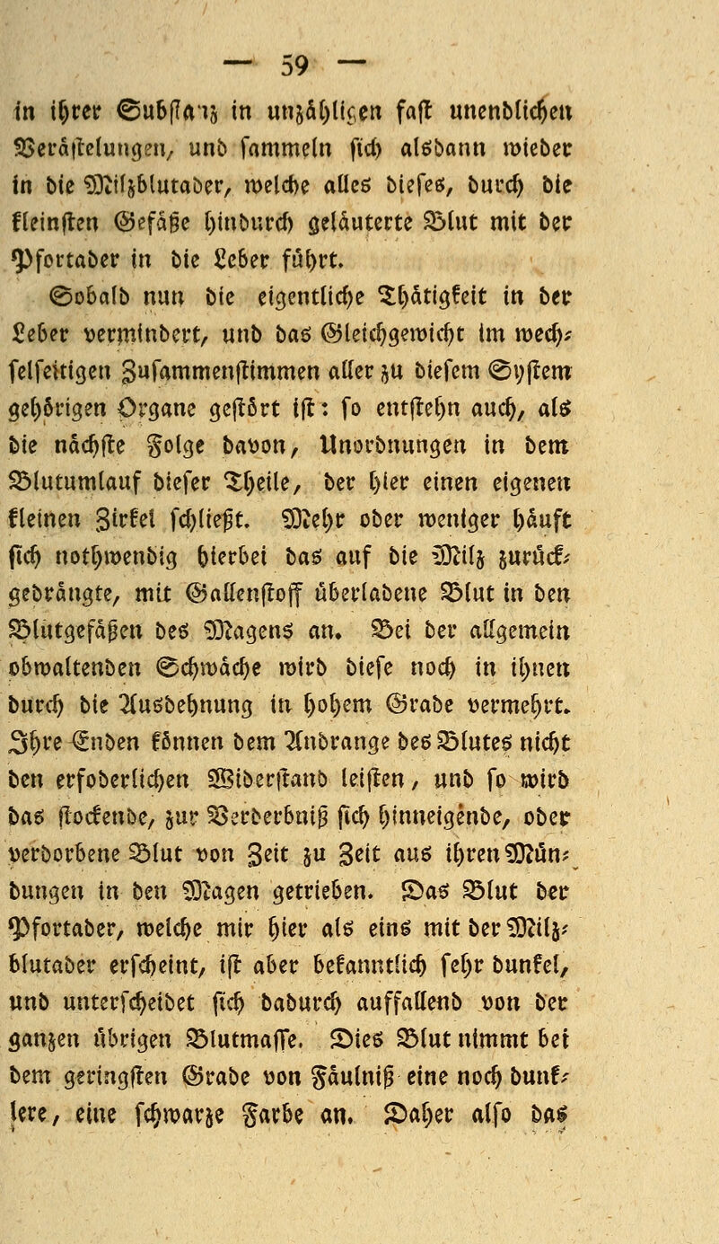 in t^rer ©u6(Iais in utt5&()lic,ciT fafl unenblic^eu SSera|tclu»(j?iV ntib r«tnmeln fid) alßbann ytykbzt in bie ^Dtifjblutaber, n)eld)e aüeö biefce;, buuc^ bie fleinflen @efa§c l)inburcf) geläuterte $5lut mit bec ^fortaber in bie Scber fi5t)rt. ©obalb nun bie eic^entlic^e ^()dt(ö!eit in betr £e6er vetminbert, unb ba6 ©leic^geitJic^t im mec^^ felfeitigen Sufammenllimmen aller i^u biefcm 0v(tem Qd)bviQm Organe cjejlört ijl: fo ent|Iel)n auc^, ai$ Ue ndc^jte golge ba^on, Unorbnungen in bem S3lutumlauf biefer Xf)eile, ber l)ier einen eigenen fletnen girret Wkft 93iel)tr ober n)eniger ^duft pc^ notl)it>enbi3 hierbei baö auf bit ^ilj juröcf.- gebrannte, mit @allen(!ojf uberlabene SS>lut in bm S^lut9efd^en beö ^^agen$ an. ^ei ber allgemein obmaltenben (^c^mdc^e mirb biefe noc^ in il)ncn burc^ bit ^(uöbe^nung in l)ol)em @rabe t>erme^rt» S^re^nben fßnnen btm Tfnbrange beöSötute^ nic^t bm erfoberlidjen Sßiberftanb letflen, unb fo wirb H^ flodenbe, ju»; ^erberbni^ jtc^ l)inneigenbe, obec mborbene ^tut t)on Seit ju geit am il)ren ^Oiön? tungm in b^n Mutagen getrieben. S5aö Sölut b€ir ^fortaber, nselc^e mir ^ier alö eing mitber^itj^- blutaber erfc^eint, ijl aber befanntlic^ fel^r bunfel, unb unterfc^eibet fic^ baburc^ auffallenb x>on bei: ganzen iVorigen S3lutma|Te. 2)ies S3tut nimmt hei bem geringflen ©rabe \)on Sdulnif eine noc^ bunf-' Ure, eine fc^warje %axhi an. 2)al)er alfo bai