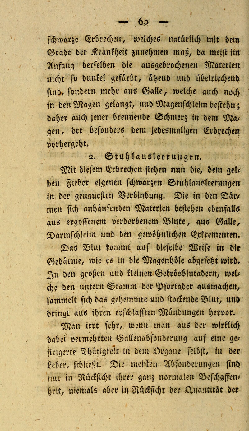 — ^^ — fcf/warje (ScSfecr}en, tueic^eö natörlic^ mit fcetti @rabe ber ^ran!r)eit june^men muf, ba meift im ,2f.nfaucj becfelben bie aufgebrochenen COcaterien niö)t [o bmifel gefdtrSt, a^enb \xn\> ubelrtec^cnb finb, foubern me^r am ©alle, meiere and) noc^ in ben^agen gelangt, unb ?OZagenfc^{eim be[lef)n; ba^er auc^ jener brennettbe ^c^merj in htm ^är gen, ber befonberö ^tm jebe^maligen ^rbrcc^cn ^Dt^erge^t 2. ©tu^lau^teerungen. ^32it btcfcm €rbrec^en jtef)en nm bk, bem geU feen Siebcc eigenen fc^warjen 0tut)lau6{eerttngen in ber genauejleit ^erbinbung. S^ie in ben 2)dr/ men fic^ an()dufenben Materien ht^^l)en ebenfalf« au6 ergoffenem t>erborbenem $51ute, am (BaU^r i*:)armfc^letm unb tm gemo^nlic^en (^jrfrementen. <öa6 ^lut fonimt auf biefelbe SBeife in bie ©ebdrme, roie eö in bk ?0iagen()5(e abgefegt wirb» Sn ben .^ro^en unb fleinen ©efrööblutabern, wel^ d)e ben untern ^tamm ber ^fortaber au^mac^en, fammelt fic^ ta^ ger)emmte unb j^odenbe SÖlut, unb bringt au^ i^ren erfc^lajften >9iunbungen ^er\)or. ^van irrt fef)r, it)enn man an^ ber n>irfUc§ babei üerme()rten ©allenabfonberung auf eine ge/ iteigerte ^t)dtigfelt in bem Organe felbjl, in ber itbn'f [d)ltc^t. 2)ie meijien 2(bfonberungen finö» tiuv in SiM^idjt tt)rer ganj normalen SSefc^affenf ^?it, niemals aber in DvAcfftc^t ber Ctuantitdt ber