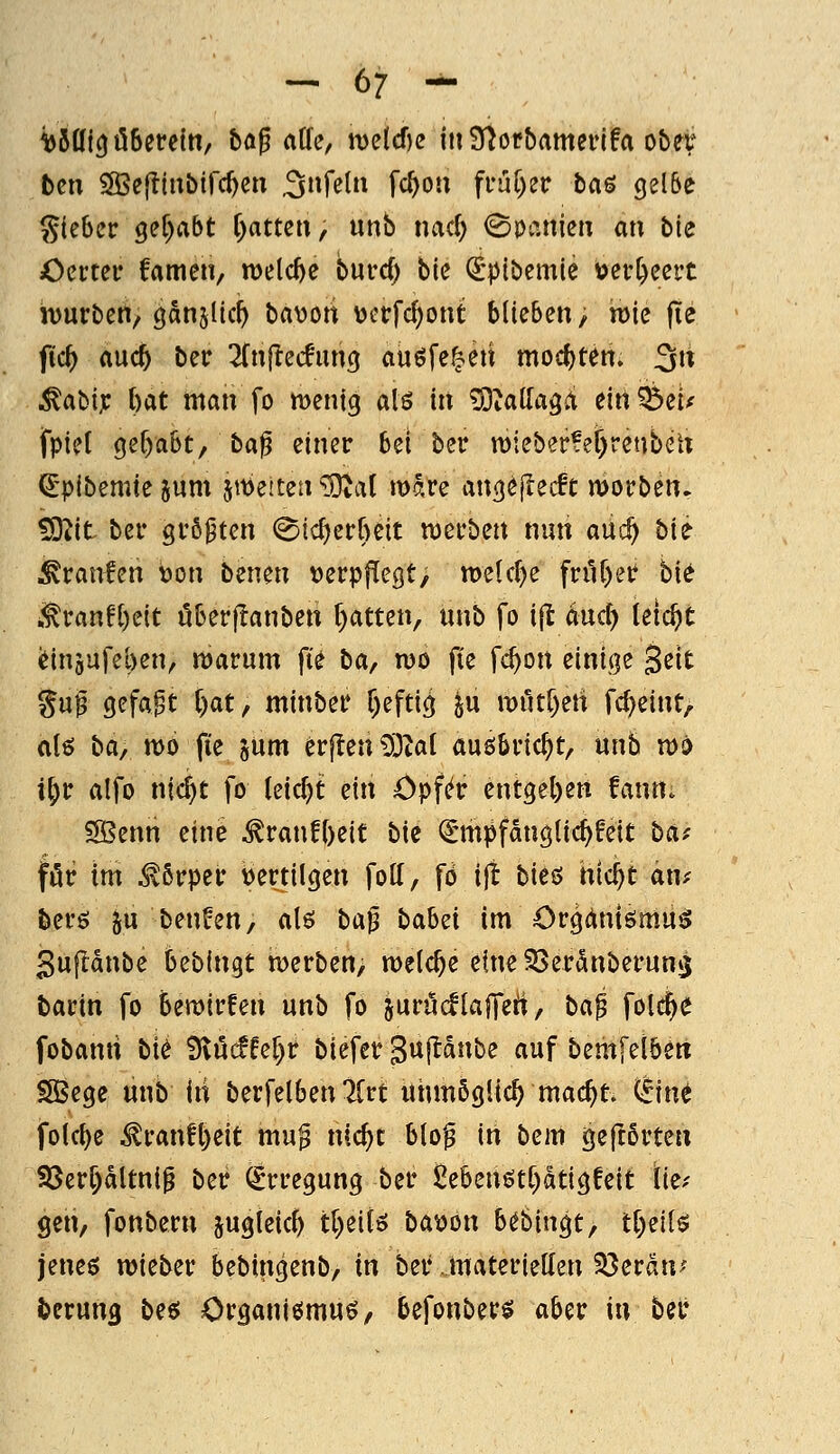 ^Sttf^öSereln, bag äffe, me{cf)e inS^oc&ameiifa ober teil SSScfliubifc^en .3»f^tii fc^ou ^vn[)zv ta^ gel&e S(ebcr 9ef)abt f)atten, unb nad) ©loanien an bie Oertcir fameiv welche burc^ bie ^pibemie toer^eert jvurbett, Oanjlic^ bavott \?i'rfd)ont blieben, h)ie fie fi'c^ md) bec 2(n(!ecfun(j au^fe^eti mod)teri. 3« .^abi; bat man fo menig alö in ^talTaga ein?5eu fpiet 9ef)a6t, ta^ einer bei ber n)ieber?er)renbeU ^'plbemte jum jttjeiten ^al mare an(^ö|lec!t morben. ^it bei* gi'öpten (^ic^erbcit mefben nun aiic^ bu Uranien t)on benen t)erpflegt> meldte fnK)er bie i.tran!l)eit uberjlanben l)atten, ünb fo i(t änd) leicht (Jinäufeben, n)arum fie ta^ mo fie fc^on einige 3ßit Su^ gefaxt [)at, minbet? f)efti^ ju it)ut[)en fd^eint, alö ba^ n>o fie jum crjlenlStal auöbvic^t, unb n)o i^ir alfo nic^t fo leid)t: zitx öpf^r ent9el)en fann. SBenn eine ^ranfl)eit bie ^^mpfdnglic^feit baf fötf im ^ßrpei: tiertilgen fott, fö ijt bieö tüd)t ant berö ju benfen, alö ba^ bab^i im Orgdniömu^ gufldnbe bebingt merben/ welche eine SSerdnberuns barin fo bemirfen unb fo juröcflafTert, bai fol^^ fobanri bi^ ^MU^t biefer Sujldnbe auf bemfelben SSege unb iii berfelben Krt unmöglich mac^t itmt folc^e ^ran!l)eit mu^ nic^t blof in bem geflörteu SSerf)dltni^ ber (Erregung ber 2ebenött)dti3feit Iki gen, fonbern jugleid) tl)eifö ba^on Ubin^t^ tl)nU jeneö lieber bebingenb/ in ber .materiellen 33erdn; fcerung bee; Organißmuö, befonber^ aber in ber