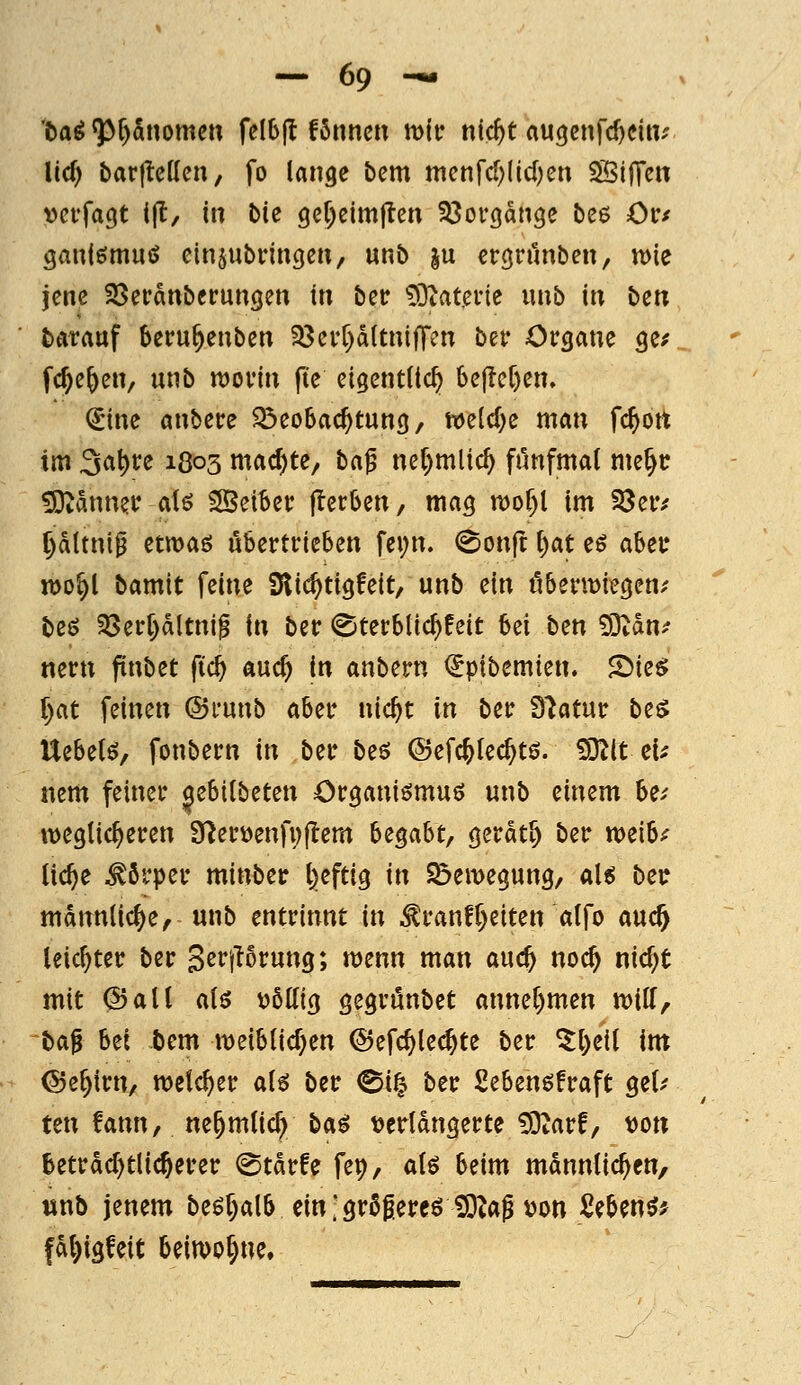 '5aö ^3r)5nomeu fclbjl fSnnen t\yiv nfc^t augenfc^citv Uc^ barltcKcn, fo lange bcm mcnfd)(icl)cu SBifTen veifa^t ijl, in bU gef^eimjten ^ßovgange be$ ör/ ganiömuiJ einjubrincieii, unb ju ergninben, tt)le jene SSerdnberunQen in bec ^Ötatevie «nb in ben bttrauf beru^enben 33ei'r)d(tnifT?n ber Organe ge^ fc^e^en, unb ujoi'in fte eigenttic^ 6e|lef)en. €ine anbere ^öeobac^tung, weld^e man fc^ott im Sa^re 1803 machte, ha^ ne^mlic^ filnfmat me^c ?9^dnnec aU SSeiber (Serben, mag n)of)l im S3er/ pltnip etmaö übertrieben fei;n. (Sonjt C)at eö ahe\: n>o^l bamit feine Dlii^tigfeit, unb ein öbentJiegen; beö SSerpltni^ in ber (Sterbüc^feit M ben SSlatif nern pnbet ftc^ auc^ in anbern €ptbemien. 2)ie^ f)at feinen ©runb aber nic^t in ber diatmc be$ Uebelö, fonbern in ber beö ©efcftlec^tö. ^O^lt ei^ nem feiner jebilbeten Organiömuö unb einem be.' weglic^eren S^erüenfvjlem bz^aht/ gerdt^ ber tt)eib^ (ic^e Körper minber l:)efti9 in S^emegung, aU bei? männliche, unb entrinnt in ^ranfReiten alfo auc^ leichter ber S^i^prung; menn man auc^ noc^ nic^t mit ©all atö t)5Uig gegrunbet anner)men n)iir, baf bei bem meiblicf^en ®efc^le(^te ber ^l)ei( im ©e^irn, welcher aH ber @i^ ber Sebenöfraft gel.' ten !ann, ne^mtic^ ba^ t?erldngerte ^arf, von betrdd)tlic6erer ^tdrfe fep, ai^ beim männlichen, unb jenem beöjalb ein; grßgereö üO^ag von ^eben^^ fdl)igfeit beiwohne.