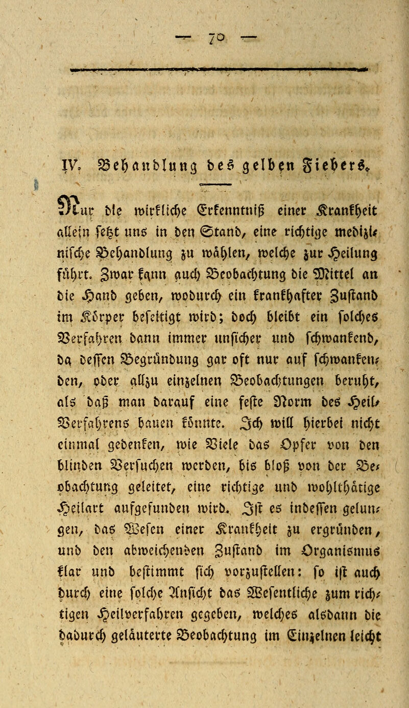 IV, ^Ser^aublung be^ gelben gicber^^ ./tue ble mtrflic^e (Srfenntni^ einer ^tranf^eit Allein fe^t ung in ben <Stanb, eine vid)tiQc mebiji^ nifc^e ^er)anö(un9 ju n)d^len/ welche jut: Teilung fü^it. S^av ff^nn auc^ ^eobac^tun^ tk ^Jiittet an bie Jpanb ö^^cn, moburc^ ein franf^after 3«f^««b im ^erpetr befeitigt mirb; boc^ bleibt ein folc^eö föerfa^ren bann immer imfic^er unb fc^manfenb, bA Deffen ^egrünbung 90t: oft nur auf fc^manfen; bzih ober atlöU einzelnen ^eobacfjtungen beruht, ciU t:>a^ man barauf eine fe(^e S^orm beö Jpeil/ S3ctfa()rens bauen !6nnte. 3^^ mü f)ierbei nic^t einmal gebenfen, mie S3iele baö Opfer Don ttn blinben S3erfucl)en werben, biß blog Don ber S3e* obac^tung geleitet, eine ricbtige unb n)ol)ltr)dtige ^eüart aufgefunben it)irb,, ^\t es inbeffen gelun? gen, ba^ Sefen einer ^ran!§eit ju ergrunben, unb ben abmeic^enben Swff«b im Organiömuö flar unb beflimmt ftcf) \)orsu|lelIen: fo ift aud) turc^ eine folcl)e 7it\M)t ta^ SBefentlic^e jum vidfyf tigen ^cilüerfabren gegeben, welches alßbann bU baburc^ geläuterte 25eobftc^tung im (Jin^elnen leicht