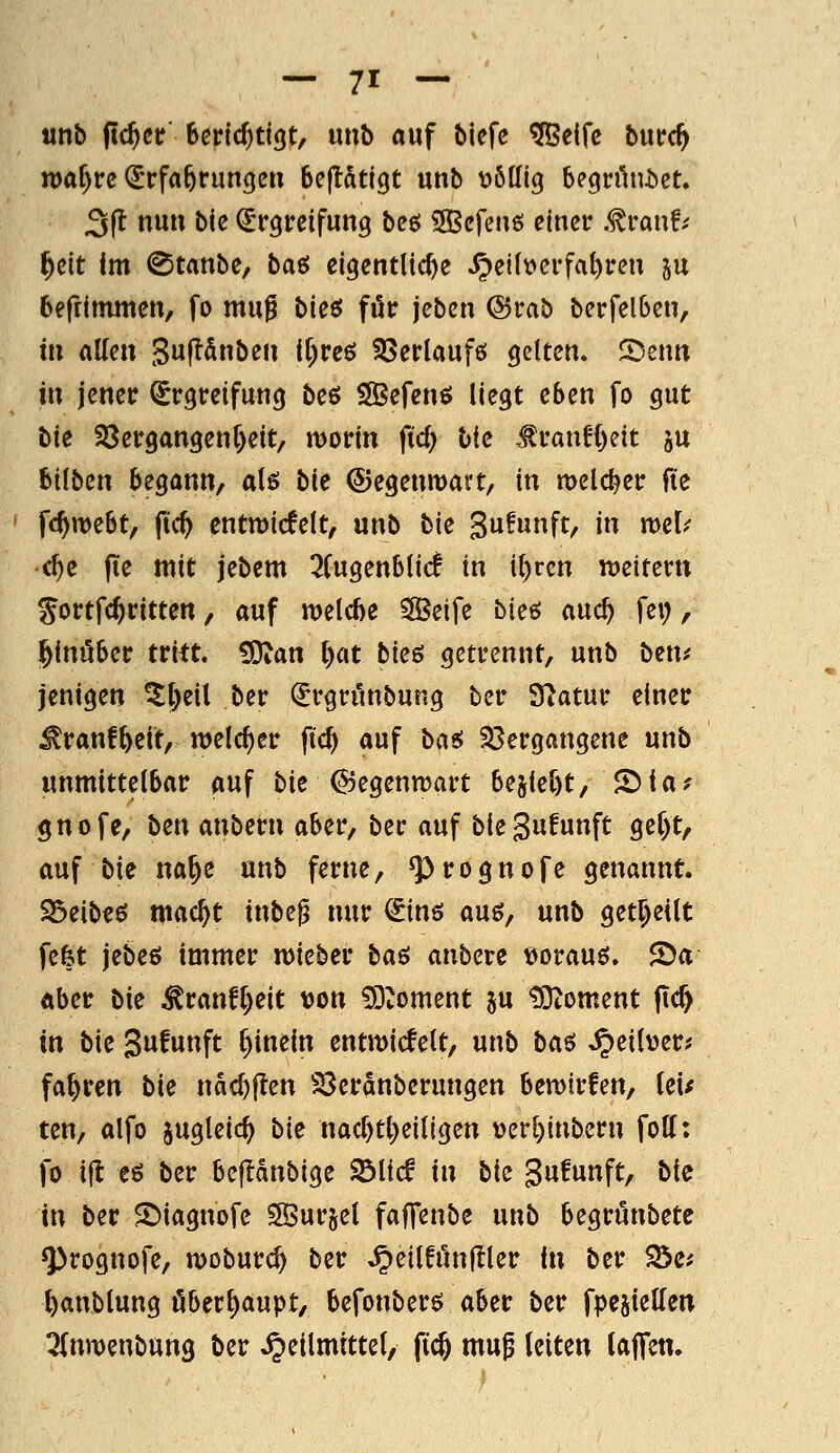 tinb ftc^cr Berichtigt, unb auf biefe ^eifc bwtd) n)af)ire (Erfahrungen beftStigt unb völlig begrüniiet. 3(t nun bic Ergreifung beß 5Befen6 einer .tvai\h l^üt Im Staube, baö eigentliche Heilverfahren ju beftimmen, fo mu^ bieti för jeben @rab berfelben, in aUen 3u|ldnben i()reö SSerlaufö gelten. 5)enn in jener Ergreifung beö SÖBefenö liegt eben fo gut bie 33ergangenf)eit/ morin fid) Ik ^ranH)eit ju bilben begann, a\^ bie ©egenmart, in welcher fiz fc^webt, fic^ cntmicfelt, unb bk 3u!unft, in mel^ c^e fte mit jebem 3fugenblic! in il)ren weitcrn ^ortfc^ritten, auf welche 3Beife bieö auc^ fei;, hinüber tritt, ^an l)at bk6 getrennt, unb ben^ jenigen ^l)eil ber Ergrönbung ber Statur einer ^ranf^eit, welcher fic^ auf basi 33ergangene unb unmittelbar auf bie Gegenwart bejie^t, 2>la? gnofe, bm anbetn aber, ber auf biegufunft geC)t, auf bie na^e unb ferne, ^rognofe genannt. S5eib«ö mac^t inbe^ nur Einö auö, unb get^eilt fefet jebeö immer lieber baö anbere eorauö. 2)a aber bk ^ranfl)eit von ?Dtoment gu ?Otoment (t(^ in bk Sufutift [)inein entwicfett, unb ba^ .^eil\)er; fahren bie nad)|ten S3erdnberungen bemirfen, (ei^ ten, alfo jugleic^ bk nac^tl)eiligen t)er[)inbern foll: fo ifl eö ber befldnbige S^ltcf in bk gufunft, bk in ber ^iagnofe SÖurjel faffenbe unb begrunbetc Q>rognofe, moburc^ ber JpeilfitnUler in ber ^e; ()attblung öberl)aupt/ befonberö aber ber fpesiellen ^(nmenbung ber .^eilmtttel, ftc^ mug leiten tajTen.