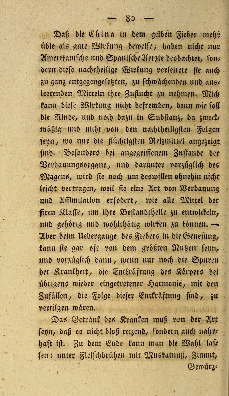 S>ag bie <li)ina in bem gelBen gicBe^ mcp üble al6,gute SÖlrhing 6emetfe> l)aben nic^t nui' 2(mer!fanifc^e unb ^panifc^e2Cerjte beobachtet, fen/ bent biefe nac^tl)eiU9e SBicfuug t^edeitete fte auc^ gu ganj entgegeugefe^ten, 5U fc^wdc^enbert unb auö/ leerenben ^titteln t|re 3«P«c^t 5« »er)men. ^iö) fann btefe ESSirf'ung nic^t befrembcn, beim wie foff bie Stinbe, unb noci) baju in ©ubflanj, ba jmec!^ mapig unb nic^ttjon bm nac^t()eilig|!en golgen fepu/ n)o nur bk fluc^tigjlen Üveismittet angezeigt finb. ^efonberö Ui angegrijfenem 3u|ranbe bcr Söerbauungöorgane, unb baruntec üoi-^uglic^ beö !9;agen6, mirb fte noc^ um beöu)ito 0()ne()in nic^t leicht vertragen, meil fie eine livt von SBerbauung wnt ^fffiniilation erfobert, wie alle iDtittel ber ftji'en ^lajTe, um i&re Söe(!anbtl)eite ju entmicfeln, «nb gel)6rig unb Jvof)ltl)dtig wirfen ju fönnem — 2lber beim Uebergange beö gieberß in bie@enefung, fann (le gar oft von bem größten 37u^etr fei;n, «nb vorjüglic^ bann, n>enn nur noc^ tk Spuren ber ^ran^l)eit, bk (£nt!rdftung beö ^ßrperö bei öbrigenö mieber eingetretener Harmonie, mit ben Sufdllen, bk Jolge biefer ^ntfrdftung finb, ju vertilgen waren. £5a6 ©ctrduf baS Traufen muß von ber 2(rt \ei^n, ba^ eö nic^t bloß reigenb, fonbcrn auc^ naf)r.' l)aft iii. Su bem ^-nbe fann man bk ^al;l laf^ fen: unter Sletfcl;5ruf;en mit 2)iUsffatnuß, gimmt, ©ewurj?