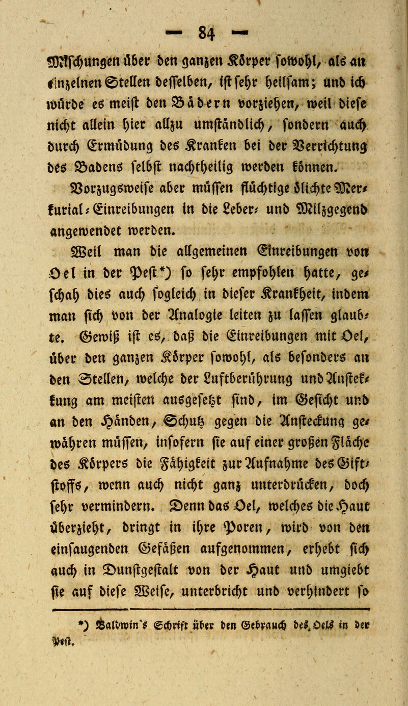 ^fj^fc^ungen über ben ganjcn Körper foftJol){, alö au tlnjctneti Stellen betreiben, ((Ife^c ^etlfam; unb ic6 würbe eö meijt beuS3abertt »orjie^ett, weil btefc nic^t allein l)iec allju umflanblic^, fonbern Aa^ hwd) ^rmtlbung beö ^ranfen bei bec ^Jerttc^tung be^ Söabenö felbjl nac^t^eilig werben fönnen. SSorjugöweife aber möfTen f[öd)tfge Mic^te ?OZer/ furiat; Einreibungen in bie Seber? unb SRiljgesenb angewenbet werben. SBeil man bie allgemeinen Einreibungen voti Oel in ber ^ejt*} fo fe()r cmpfot)(en ^atte, ge/ f(^a§ bieö auc^ foglcic^ in biefer ^ranf&eit, inbem man ftc^ \)on ber 2Cnalogie leiten ju taJTen glaube te. &troi^ ijl eö, ba^ bie Einreibungen mit Oel, über ben ganzen Körper fowo()l, als befonberö an ben Stellen, welche ber Suftberu^rung unb^Cnjte!/ fung am meijieu au^gefe^t finb, im @ejid)t utib m ben ^änben, ^c^u& gegen bie Zn^ed\Xm ge/ wahren muffen, infofern (le auf einer großen gldc^c beö ^örperö bk gd^igfeit jur 51 ufnar)mc be$®ift/ jloffö, wenn auc^ nic^t ganj unterbröcfen, boc^ fer)r \)erminbern. JDennbaöOel, m{d)z$ bk S^ant i5ber5ie()t, bringt in if)re ^oren, wirb von be» einfaugenben ©efdgen aufgenommen, ergebt fic^ aucf) in 2)un|lge|lalt t)on ber ^aut unb umgiebt (le auf biefe 5Beife, unterbricht unb t)er^lnbert fo