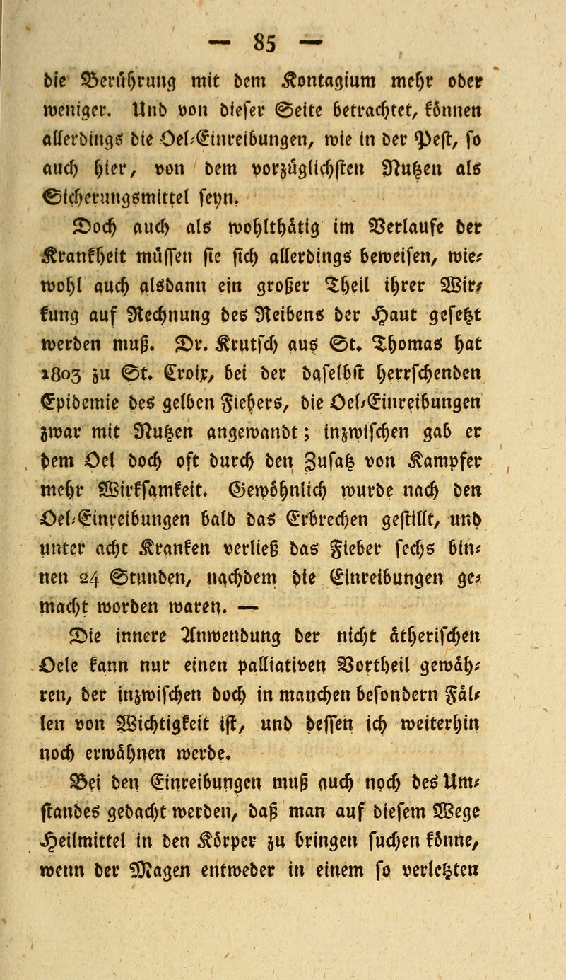 bk S5cin'i^rim3 mit bcm ^onfa^lum mcr)r ober weniger. Unb ijon blefec @eite Betrachtet, fönnett allerbincjö bk Oel-'^inreibungen, roie in ber ^e(l, fo ciud) r)ier, »ön bem vor^uglic^llen 3)u|eu alö ^id)mn\Q6miti;^{ fei;n. 2)oc^ AucT) alß n)ol)(t^dti9 im S3erlaufe ber ^ran!f)elt muffen jie jtc^ allerbingö bereifen, mtf tt)of)l md) alßbann ein großer ^feeil i^rer 3Bir/ fun(j auf Stec^nung beö 3tei6ene; ber ^aut gefegt werben mu^. JDr. ^rwtfd) auö ^t» ^^omaö &at »Ö03 »u ^t» i^roijc, bei ber bafetBfl t)errfc^enben ^pib^mk beö gelben Jie^erö/ bie Oei/i^inreibungen jroar mit fJ^ufeen angemanbt; injroifc^en gab er t>em Oel bod) oft burc^ bcn 3«f«fe vo» Dampfer mcC)r SlBirffamfeit, ©eipö^nlic^ würbe nac^ bew öet'Einreibungen batb baö Erbrechen gejliüt, unb unter ac^t Traufen verlief baß gieber fedjö bin^ nen 24 ^tunben, «c^c^bem bte (Einreibungen ge^ mac^t worben waren. — S>te innere 2(nwenbung ber nid)t Str)erifc§en Oele fann nur einen pattiatit)en SSort[)eil gewS^^ ren, ber injwifc^en boc^ in manchen befonbern ^aif Im von SBic^tigfeit ijt, unb beffeh ic& weiterl)in noc5 erwa[)nen werbe. S3ei ben Einreibungen mu^ (luc^ npc& be^Um* (!anbe6 gebac^t werben, ba^ man auf biefem SSege Heilmittel in ben Körper ju bringen fucf^en fßnne, wenn ber iOiagen entweber in einem fo verlebte»