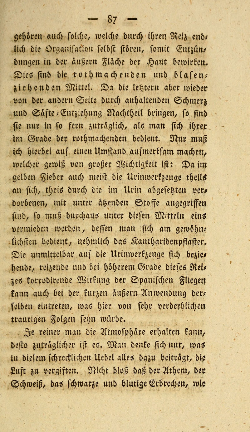 ^d)km md) folcrje, it)elcf)e t>m:c§ il)un 3iejj cnbf ((d) bie Oröantfatlou felbjl (lören, fomit (Jntjöti/ bunten iu ba* äußern gl^c^e bec ^aut Semirfcm SMeö ftub bic vot()mac^enben unb bUfeiU' jtcf)enbcn iOZittel. S)a b(c le|tei'n aüer mieber \)ou bei* anbeni <Seits burc^ an^altcnben ^c^mcrj uub <©&ftc.'(^ntjie[)unc} 3rjacl)t&ett bringen, fo finb fie nur in fo fern sutrdglicf), alö man (tcf) i^reir 'tm @rabe ber rot^mac^enben bebient. fftwt mug ic^ i){erbei auf einen Umftanb aufmerffam machen, n)eld)cr semip \)on großer SBic^tiafeit ift: ^aim gelben gieber aud) melfi: bie UrimDcrf^euge tf)eii^ an fid)/ t()eiö burd) bie im Urin abgefegten \?er/ fcorbenen, mit unter d^enben ©tojfe ani^egriffen finb, fo mug burd)au6 unter biefen 5Dtitte(n einö V)ermicben merbeu, bejTen man ftd) am ()emöl)n.' tid)icen h^biznt, nel)mUc^ ba$ iS?ant()aribenpp[af!er* 2)ie unmittelbar auf bie UriniDerf^euge fid) beaie/ r)enbe/ reigcnbe unb bei ^5{)erem ©rabe biefeö 9tet/ jeö forrobirenbe SStrhmg bec ©panifc^en Sliegett fann auc^ bei ber furzen du^ern 2(nwenbun3 ber^ felben eintreten, u)aö [)ier t)on fel)r verberb(id;en traurigen folgen fet)n mürbe« - 3« veiner man bie '2[tmofpr)dre err)alten fv^^nn, feefto jutrdgfic^er i^t cö. ?9^an benfe fic^ nur, waö in biefem fc^recfliefen U^bcl attes ba^u beitrdgt, biß 5!uft SU tjergiften. Sltc^t blo| baß ber 2(t^em, bec @c^meip, ba^ fc^marje unb blutige ^rbrec^en, xoit