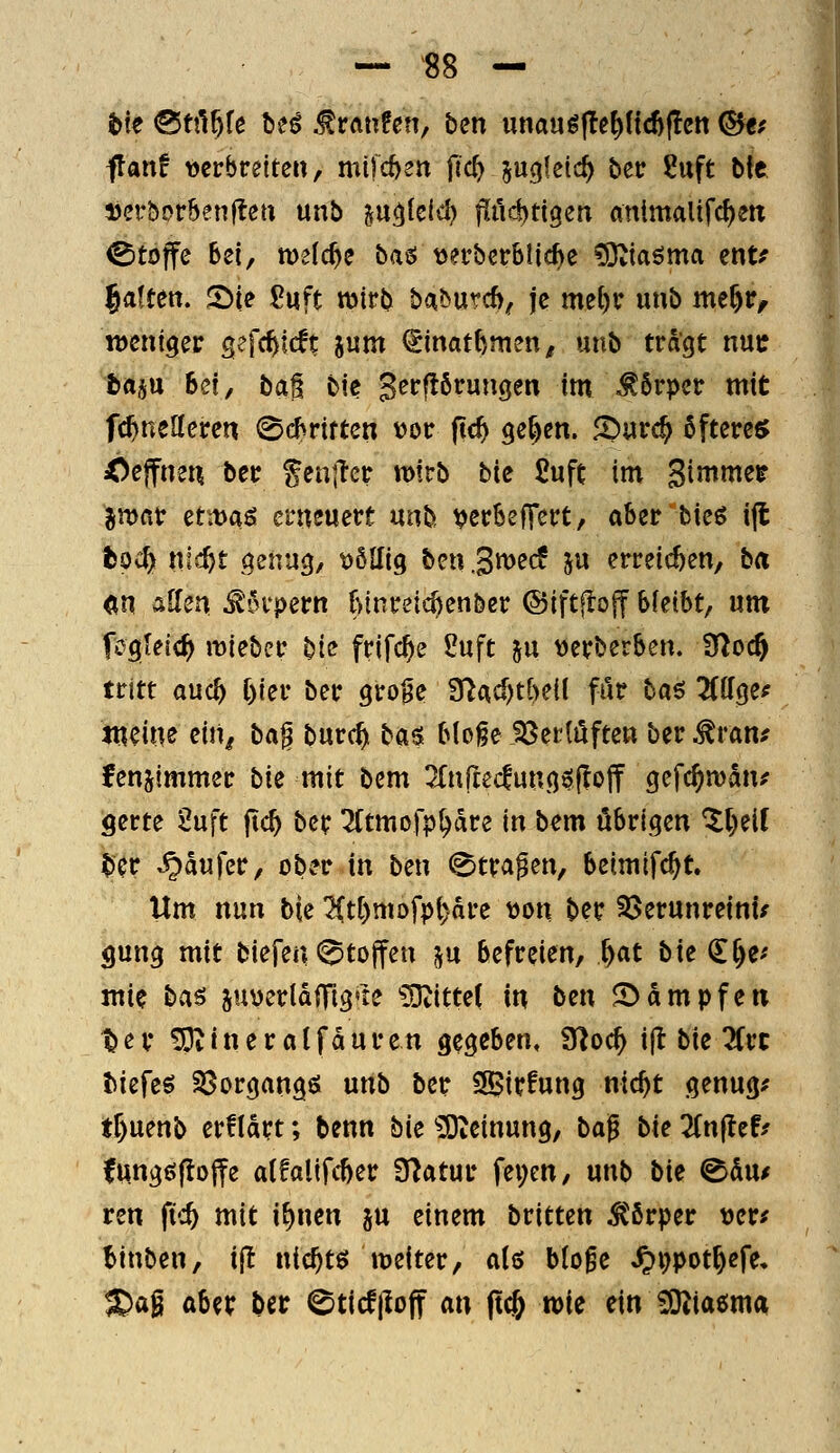 flanf verbreiten, mi|d)2n fic^ §u(j!etc^ ber Suft bte ijerborbenflen unb ju^teid) fiü^ti^en animalifc^eit Stoffe Bei, n)e(c^e t>a^ \)?rbcrb!ic^e ^taöma tt\tf |a!ten. 2)ie ßuft mirb baöurcf), je me()r unb me^r, iDeniger sefc^lcft inm (imathmm, unb tragt nuc trtjtt Bei, ba^ btc gerflörungen im Körper mit fc^neUeren 06rtrten vor (tc^ ge^en. 2>urc^ öftere« Ceffiuii ber fen|Tcr wirb bie £uft im gimme^ 5n)fir et:t>aö erneuert nnh verBeffert, aBer bieg i|l fcoc^ m<f)t genug, t)6llig ben S^^^ ju erreichen, ba «n &Um ^'Srpern t>lnreic^enber ©iftflojf B(eiBt, um fcgletc^ miebcr bi(? frifc^e 2uft ju verberBen. 3loc§ tritt auc^ f)ier ber gro§e fnAd)tf)eif fiir ha$ üilQ^f mme nug ba^ burc^ ba^ BIo§e J8er(i5ften ber^ran^ fenjtmmer bk mit bem ^fnftecfungöfloff gefc^man^ gerte 2uft ftc^ ber Tftmofp^dre in bem öBrigen '^()eif ter -Käufer, ober in ben ^tra^en, Beimifc^t. Um nun bi^ ^tf)mofp^dre tjon ber S^erunreinu gung mit biefen 0tojfen ^u Befreien, ^at bk (Ef)e^ mie bas 5UüerldiTig*te ?Otittet in ben JDdmpfen ^ex !Dvineratfduren gegeben, 9^oc^ ijt bie 3Crc tiefet S3organgß unb ber SS>irfung nic^t genüge tf)uenb erfldrt; benn bie ?Oteinung, ba^ bk Tin^th funggfloffe atfalifcBer Statur fei;en, unb bk ^hnf ren ft':^ mit i^nen ^n einem britten ^ßrper tjer^ Binben, ijl nic^tö meiter, dö b(o^e ^i)pot^efe, JDag aBei; ber 0ticf|loff an ft^ n>ie ein iO^iaömd