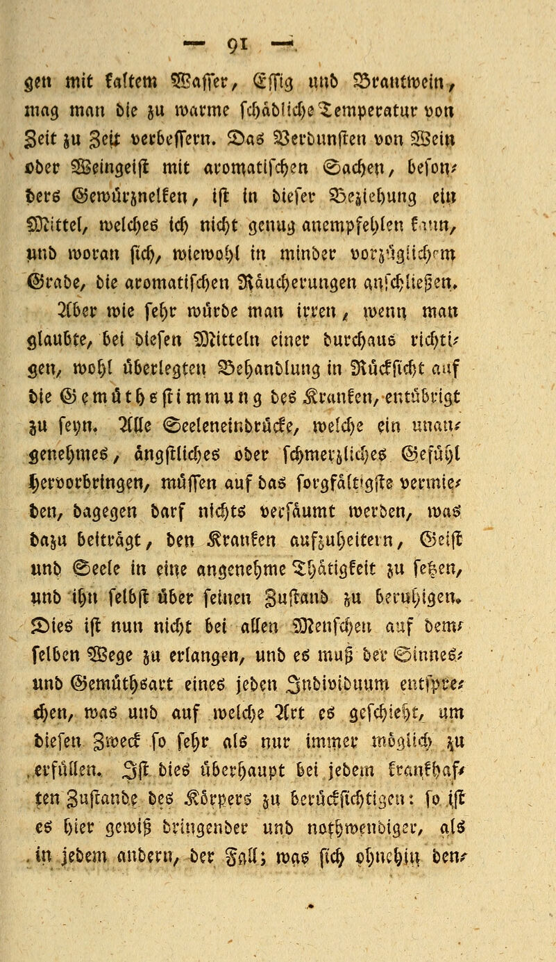 öeti mit Uittm ^<xf(tVf dfit^ iinb ^vanmm, znag mau tk ju warme fc^dblid)^'Temperatur von Seit ju 3eix tjerbeffern, 2)aö ^erbimflen ^on SÖeiti Dber ^eingeifl mit aromatifc^en (Sachen, befo«/ terö ©en)ör5nelfen, i|l in tiefer 55eäiel)un3 elti SDtittet, tt)eld)eö ic^ nic^t genu^ anempfel)(en fmn, ]unb moran fic^, miemol)! in minber \)orj!43iid)rm ©rabe, bie aromatifc^en a^ducfjeruugen anfc^Ue^en, 2iUv tt>ic fe{)r ruörbe man irren ^ wenn man glaubte, bei biefen ^titteln einer burc^aus ric^ti-' gen, wot)! überlegten ^e^anblung in Slucffic^t auf tie ©emö156l!immu«9 beö Traufen, emühviQt ju fei;m ^Ide (Seeleneinbröcfe, weldje ^in unan/ genel)meö, 5ng|^lid)eö ober fc^mevjltd)e^ ©efüi)! ^ertJorbringen, möffen auf ba^ forgfdltjgfls vermies ten, bagegen barf nlc^tö tjerfdumt merben, maö taiw beitragt, ben Traufen auf^ul^eitein, ©eijl unb @eele in eit^e angenehme ^^dtigfeit in fe^en, «nb i^n felbjl über feinen Sujlanb ^u berul)igen» <I)ieö ijl nun nic^t hn allen iO^enfc^en auf bem^ felbcn ^ege 5« erlangen, unb eö mu0 bev^inne^r' «nb ©emut^öart eineö jeben St^^i^ibuum eiufprer ^en, maß unb auf meldte 2ivt eö gcfc^ie^t, um tiefen gitjecf fo fef;r alö nur immer mogüd) j^u .erfüllen. 31^ bie^ übcv^anpt bei jebem franf^af^ ^en guftanbe beö ^5rper^ ju bcrücffic^tiscn: fo (jl cö l)ier geiX)i§ bringenber unb mt^menbiQtv, a\i