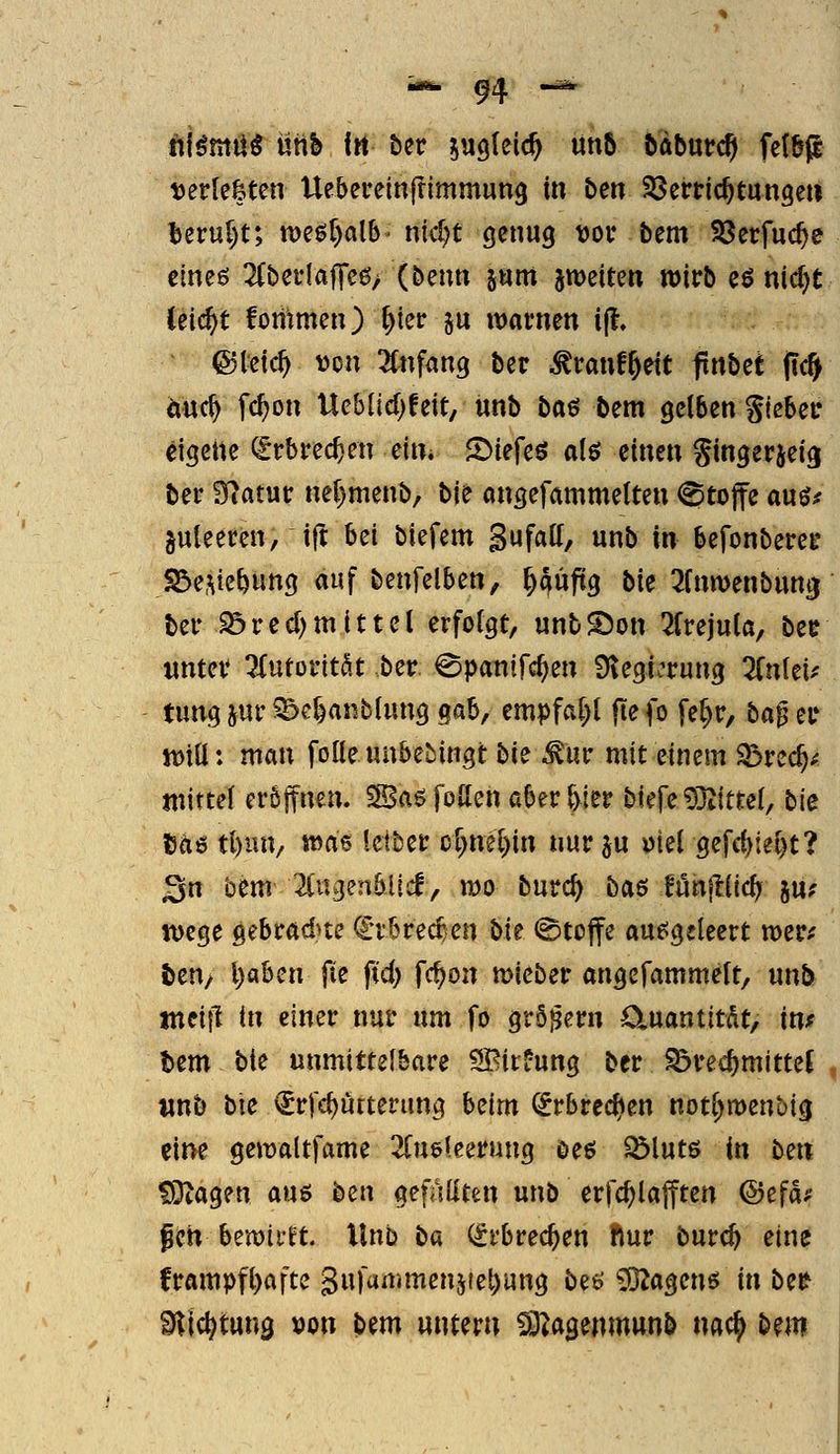 niömU^ üttb f« ber sagleic^ ün6 bdburcp fctbp t)erle&ten Ue&ereinfrimmung in ben SSerdc^tungeu berur)t; mü)alh' t\\d)t genug vor bem Söerfuc^e cineö 2(befIajTe0> (benn jnm jweiten wirb eö nid)t Ceic^t foiitmen) ^ier ju warnen ijl, @leic^ von ^(nfang ber ^ranf^ett flnbet (ic§ m^ fc^on Ueblid)feit, «nb baö bem gelben gleber dgene (grbrec^en eim S^iefeö ale; einen Singerjeig ber 97atur neF)menb, bie angefammeiten @tojfe auö^ §uleeren, ift bei biefem Sufaff, unb in befonberer S&e.Me^ung auf benfelben, ^\xfiQ bie ^fnwenbung ber iöred)mittel erfolgt, unbS)on 2frejula, bee unter ^Hutoritöt ber. ^panifc^en Ülegiv^rung 2fnlei^' tung jur ^c^anblung Qah, empfal;l fie fo fel^r, ta$ er jt>tü: man folleuubebingt bie ^ur mit einem S5rec^^ mittel eröffnen. 3Baö foUen aber ^ier biefe93iictel, bie cae tl)un, was leiber Dl)nel)in nur ju ütel öefc()iel)t? Sn bem ^lugenblicf, mo burc^ baö lönjllic^ ju; Wege gebradne €rbrec^en Ut @tojfe ausgeleert wer^ ten/ l)aben fie ftd) fc^on mieber angcfammelt, unb tneiil in einer nur um fo grS^ern O^uantitÄt, in* tem bie unmittelbare SBirüung ber ^rec^mittet «nb bie €rfd)urterung beim (^rbrec^en not^menbig eiiK gewaltfame 2luölcerung öeö Sölutß in ben ?9iagen am bzn gefällten unb erfc^lafften ©efd^ gen bewii'ft. Unb ba Qirbrec^en Ifiur burc^ eine frampfl)afte Sufanimenjfe^ung be6' 3}2agenö in bzt ^lic^tuna »on bm untern ^agenmunb nac^ bem