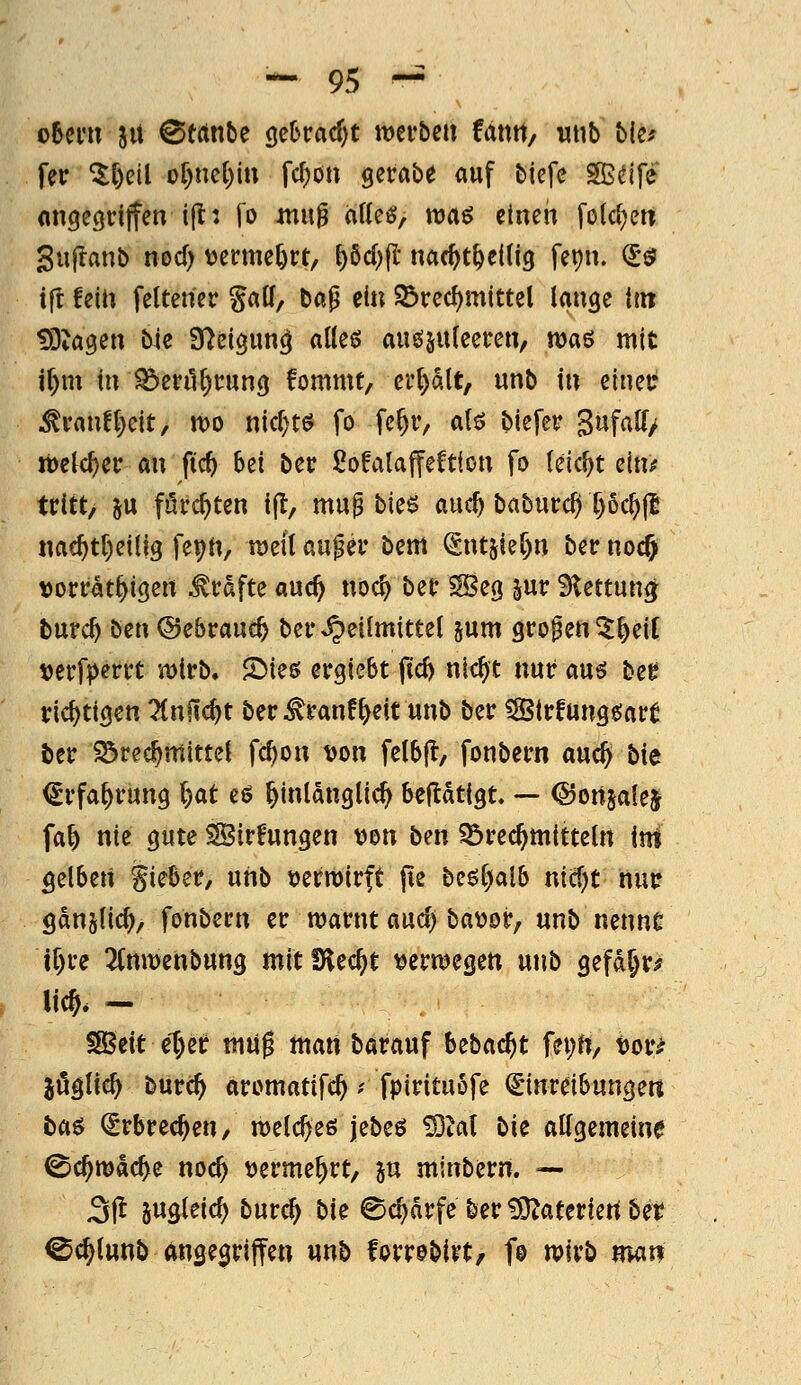 ohmx JU ©trtnbe ge6racf)t merbcu fantt, wub bks fer ^C)etl of)nc{)in fc^on gerabe auf biefe SBdfe (ingecjrijTen ift: fo mu^ atte^, roaö einen fola^en gujlanb nod) tjenne^rt, f)6d)(l' nac^t^eitig fepn. ^ö ifr feUi feltener galf, bap ein ©red^mittel lange Un ^^ta^en bie S^eigun^ aüeö auö§u(eeren, was mit i^m in Sdzvü\)t\mQ fommt, ei'l)alt, unb in eineu .^ranf()eit, mo nicr)tö fo fc^r, alö biefer 3«f<i^/ m[(i)cv an fic^ bei ber SofalaffeCtion fo (eic^t ein^ ttitt/ SU furchten ijl, mu^ bie$ auc^ baburc^ X)6c^|l nac^t[)eiUg feptt, tDeit auf er bem ^ntjie^n bec nocj vorrat^igert Gräfte auc^ no^ bet SBeg jur S^ettunöt burc^ ben ©ebrauc^ ber »Heilmittel jum großen 5^eiC tjerfperrt wirb. S^ieö ergiebt fid) nic^t nur au^ bee richtigen ^nfic^t ber^ranf^eit unb ber Slrfung^art ber 93rec^mittel fc^on von fetbjl, fonbern auc^ bie (Srfa^rung l)at eö hinlänglich beftatigt, — (Sonjale^ faf> nie gute SBirfungen von ben 55rec^m{tteln im gelben lieber, niib verttirft fie be5l)alb nicf)t nur gdnslic^, fonbern er marnt auc^ bavor, unb nenne tf)re 2(mt)enbung mitfKec^t verwiegen unb gefd^r^ lieft. — ISBeit efter mUg man barauf bebacftt fei;rt/ vor^ jöglief) burcft aromatifcft ? fpirituofe €inreibungeß t>aö €rbrecften/ welcfteö jebeö £9tal liic allgemeine ©cftmdcfte nocft vermehrt, 5U minbern. — 3|t jugleicf) burcft 1>U ©cftdrfe ber iJQJateriert ber Ccftlunb angegriffen unb forrobivt, f© n^irb man