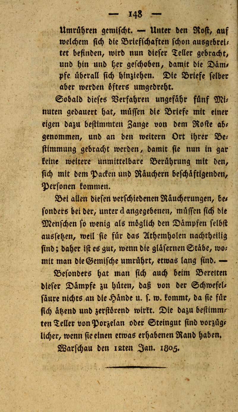 Umvö^rcn gcmifc^t — Unter ben DtofI, auf welchem ftc^ bic ^deffc^aften fc^on auögebrctr tct befinbcn, wirb nun biefcr fetter gebracht, unb ^in unb ^er gcfc^oben, bamit bie >Dam/ pfe öberatt pc^ ^Injic&en. $Dte Sörtefe felber aber werben öftere umgebre^t. 0obalb bicfeö SSerfa^ren ungefähr fünf ^1^ nuten gebauert ^at, muffen bie $öriefe mit einer eigen baju beftimmteii 3«3^ ^on bem Slofle ab/ genommen, unb m btn weitern Ort i^rer fbtf flimmung gebrad)t werben, bamit fie nun in gar feine weitere unmittelbare Söerö^rung mit ben, fiel) mit bem ^acfen unb Slduc^ern befc^dftigenben, ^erfonen fommen, ^ei aüert biefen>erfcl^iebenctt Slauc^erungen, 6e/ fonbeirg bei ber, unter d angegebenen, muffen ftc§ bie 9}Zenfc^en fo wenig alö möglich ben Stampfen felbfl auöfel-en, weil fie für ba^ 2(t^em^olen nac^t^eilig finb; ba^er ijt eö gut, wenn bie gläfernen 0tdbe, wo/ mit man bie ©emifc^e umrö^rt, itma^ lang jinb. — ©efonbers ^at man fic& aud& beim bereiten biefer Sdmpfe ju ^öten, ta^ \)on ber (Sc^wefeU faure nichts an bie ^dnbe u. f. w. fommt, ba füe für fid) a^enb unb jerflbrenb wirft, ©ie baju beffimmr ten Heller t)onq}or6etan ober Steingut finbvorjög/ lieber, wenn fie einen ttwa^ erhabenen Slanb l)aben. iJBarfc^au ben laten San, 1805»