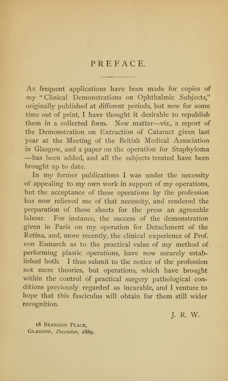 PREFACE. As frequent applications have been made for copies of my Clinical Demonstrations on Ophthalmic Subjects, originally published at different periods, but now for some time out of print, I have thought it desirable to republish them in a collected form. New matter—viz., a report of the Demonstration on Extraction of Cataract given last year at the Meeting of the British Medical Association in Glasgow, and a paper on the operation for Staphyloma —has been added, and all the subjects treated have been brought up to date. In my former publications I was under the necessity of appealing to my own work in support of my operations, but the acceptance of these operations by the profession has now relieved me of that necessity, and rendered the preparation of these sheets for the press an agreeable labour. For instance, the success of the demonstration given in Paris on my operation for Detachment of the Retina, and, more recently, the clinical experience of Prof, von Esmarch as to the practical value of my method of performing plastic operations, have now securely estab- lished both. I thus submit to the notice of the profession not mere theories, but operations, which have brought within the control of practical surgery pathological con- ditions previously regarded as incurable, and I venture to hope that this fasciculus will obtain for them still wider recognition. J. R. W. 18 Brandon Place, Glasgow, December, 1889.