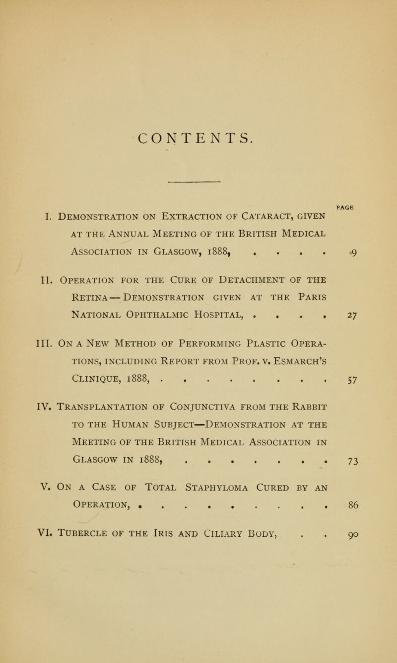 CONTENTS. PAGE I. Demonstration on Extraction of Cataract, given at the Annual Meeting of the British Medical Association in Glasgow, 1888, .... 9 II. Operation for the Cure of Detachment of the Retina—Demonstration given at the Paris National Ophthalmic Hospital, .... 27 III. On a New Method of Performing Plastic Opera- tions, including Report from Prof. v. Esmarch's Clinique, 1888, 57 IV. Transplantation of Conjunctiva from the Rabbit to the Human Subject—Demonstration at the Meeting of the British Medical Association in Glasgow in 1888, 73 V. On a Case of Total Staphyloma Cured by an Operation, 86 VI. Tubercle of the Iris and Ciliary Body, . . 90