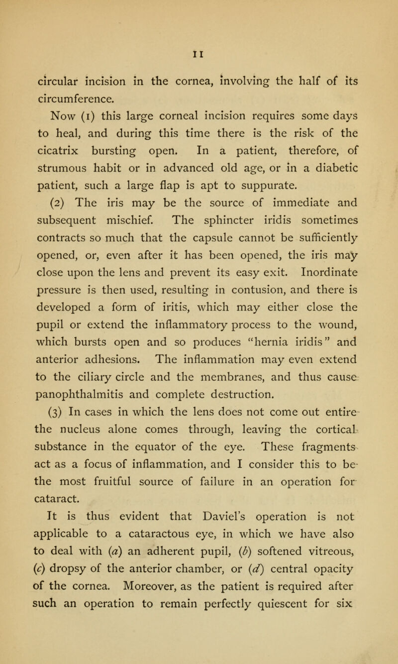 circular incision in the cornea, involving the half of its circumference. Now (i) this large corneal incision requires some days to heal, and during this time there is the risk of the cicatrix bursting open. In a patient, therefore, of strumous habit or in advanced old age, or in a diabetic patient, such a large flap is apt to suppurate. (2) The iris may be the source of immediate and subsequent mischief. The sphincter iridis sometimes contracts so much that the capsule cannot be sufficiently opened, or, even after it has been opened, the iris may close upon the lens and prevent its easy exit. Inordinate pressure is then used, resulting in contusion, and there is developed a form of iritis, which may either close the pupil or extend the inflammatory process to the wound, which bursts open and so produces hernia iridis and anterior adhesions. The inflammation may even extend to the ciliary circle and the membranes, and thus cause panophthalmitis and complete destruction. (3) In cases in which the lens does not come out entire the nucleus alone comes through, leaving the cortical substance in the equator of the eye. These fragments act as a focus of inflammation, and I consider this to be- the most fruitful source of failure in an operation for cataract. It is thus evident that Daviel's operation is not applicable to a cataractous eye, in which we have also to deal with {a) an adherent pupil, (d) softened vitreous, (c) dropsy of the anterior chamber, or (d) central opacity of the cornea. Moreover, as the patient is required after such an operation to remain perfectly quiescent for six