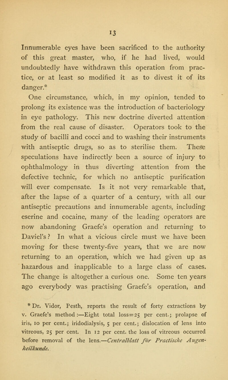 Innumerable eyes have been sacrificed to the authority of this great master, who, if he had lived, would undoubtedly have withdrawn this operation from prac- tice, or at least so modified it as to divest it of its danger.* One circumstance, which, in my opinion, tended to prolong its existence was the introduction of bacteriology in eye pathology. This new doctrine diverted attention from the real cause of disaster. Operators took to the study of bacilli and cocci and to washing their instruments with antiseptic drugs, so as to sterilise them. These speculations have indirectly been a source of injury to ophthalmology in thus diverting attention from the defective technic, for which no antiseptic purification will ever compensate. Is it not very remarkable that, after the lapse of a quarter of a century, with all our antiseptic precautions and innumerable agents, including eserine and cocaine, many of the leading operators are now abandoning Graefe's operation and returning to Daviel's ? In what a vicious circle must we have been moving for these twenty-five years, that we are now returning to an operation, which we had given up as hazardous and inapplicable to a large class of cases. The change is altogether a curious one. Some ten years ago everybody was practising Graefe's operation, and * Dr. Vidor, Pesth, reports the result of forty extractions by v. Graefe's method:—Eight total loss = 25 per cent.; prolapse of iris, 10 per cent.; iridodialysis, 5 per cent.; dislocation of lens into vitreous, 25 per cent. In 12 per cent, the loss of vitreous occurred before removal of the lens.—Centralblatt fur Practische Augen- heilkunde.