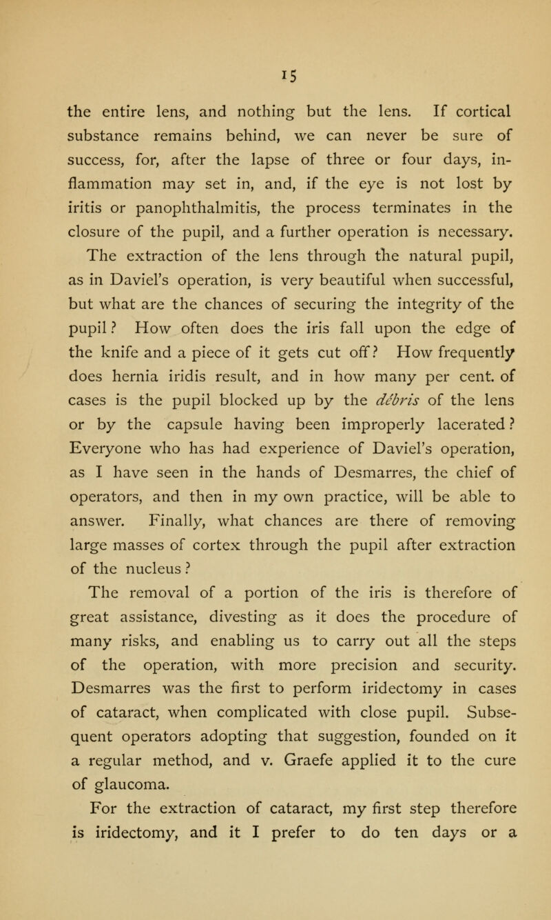 the entire lens, and nothing but the lens. If cortical substance remains behind, we can never be sure of success, for, after the lapse of three or four days, in- flammation may set in, and, if the eye is not lost by iritis or panophthalmitis, the process terminates in the closure of the pupil, and a further operation is necessary. The extraction of the lens through the natural pupil, as in Daviel's operation, is very beautiful when successful, but what are the chances of securing the integrity of the pupil ? How often does the iris fall upon the edge of the knife and a piece of it gets cut off? How frequently does hernia iridis result, and in how many per cent, of cases is the pupil blocked up by the debris of the lens or by the capsule having been improperly lacerated ? Everyone who has had experience of Daviel's operation, as I have seen in the hands of Desmarres, the chief of operators, and then in my own practice, will be able to answer. Finally, what chances are there of removing large masses of cortex through the pupil after extraction of the nucleus ? The removal of a portion of the iris is therefore of great assistance, divesting as it does the procedure of many risks, and enabling us to carry out all the steps of the operation, with more precision and security. Desmarres was the first to perform iridectomy in cases of cataract, when complicated with close pupil. Subse- quent operators adopting that suggestion, founded on it a regular method, and v. Graefe applied it to the cure of glaucoma. For the extraction of cataract, my first step therefore is iridectomy, and it I prefer to do ten days or a