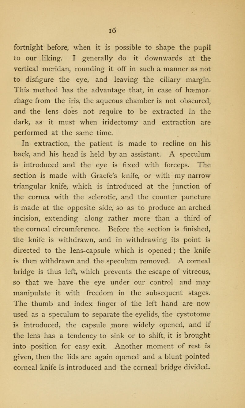 fortnight before, when it is possible to shape the pupil to our liking. I generally do it downwards at the vertical meridan, rounding it off in such a manner as not to disfigure the eye, and leaving the ciliary margin. This method has the advantage that, in case of haemor- rhage from the iris, the aqueous chamber is not obscured, and the lens does not require to be extracted in the dark, as it must when iridectomy and extraction are performed at the same time. In extraction, the patient is made to recline on his back, and his head is held by an assistant. A speculum is introduced and the eye is fixed with forceps. The section is made with Graefe's knife, or with my narrow triangular knife, which is introduced at the junction of the cornea with the sclerotic, and the counter puncture is made at the opposite side, so as to produce an arched incision, extending along rather more than a third of the corneal circumference. Before the section is finished, the knife is withdrawn, and in withdrawing its point is directed to the lens-capsule which is opened ; the knife is then withdrawn and the speculum removed. A corneal bridge is thus left, which prevents the escape of vitreous, so that we have the eye under our control and may manipulate it with freedom in the subsequent stages. The thumb and index finger of the left hand are now used as a speculum to separate the eyelids, the cystotome is introduced, the capsule more widely opened, and if the lens has a tendency to sink or to shift, it is brought into position for easy exit. Another moment of rest is given, then the lids are again opened and a blunt pointed corneal knife is introduced and the corneal bridge divided.