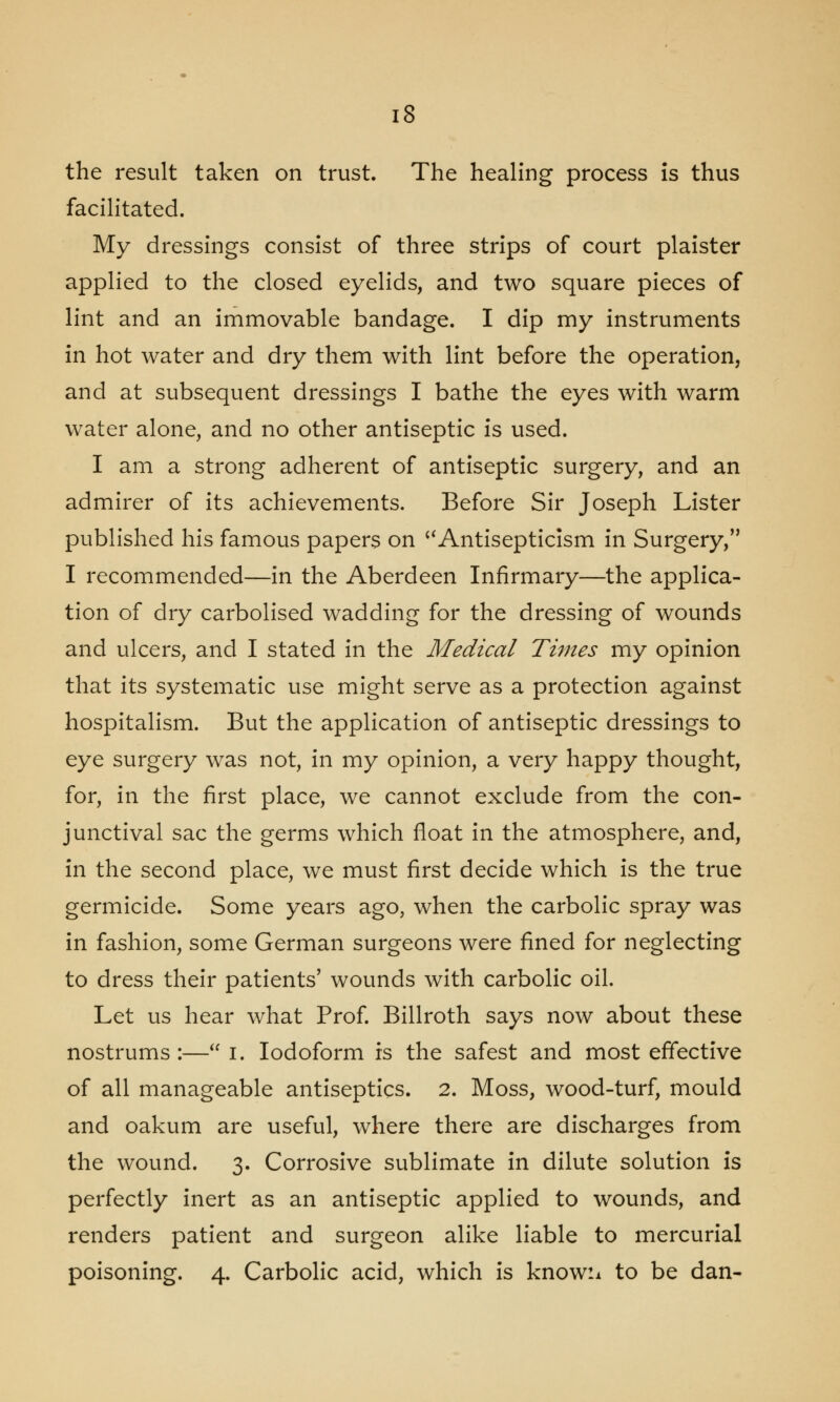 the result taken on trust. The healing process is thus facilitated. My dressings consist of three strips of court plaister applied to the closed eyelids, and two square pieces of lint and an immovable bandage. I dip my instruments in hot water and dry them with lint before the operation, and at subsequent dressings I bathe the eyes with warm water alone, and no other antiseptic is used. I am a strong adherent of antiseptic surgery, and an admirer of its achievements. Before Sir Joseph Lister published his famous papers on Antisepticism in Surgery, I recommended—in the Aberdeen Infirmary—the applica- tion of dry carbolised wadding for the dressing of wounds and ulcers, and I stated in the Medical Times my opinion that its systematic use might serve as a protection against hospitalism. But the application of antiseptic dressings to eye surgery wras not, in my opinion, a very happy thought, for, in the first place, we cannot exclude from the con- junctival sac the germs which float in the atmosphere, and, in the second place, we must first decide which is the true germicide. Some years ago, when the carbolic spray was in fashion, some German surgeons were fined for neglecting to dress their patients' wounds with carbolic oil. Let us hear what Prof. Billroth says now about these nostrums:— I. Iodoform is the safest and most effective of all manageable antiseptics. 2. Moss, wood-turf, mould and oakum are useful, where there are discharges from the wound. 3. Corrosive sublimate in dilute solution is perfectly inert as an antiseptic applied to wounds, and renders patient and surgeon alike liable to mercurial poisoning. 4. Carbolic acid, which is know:* to be dan-