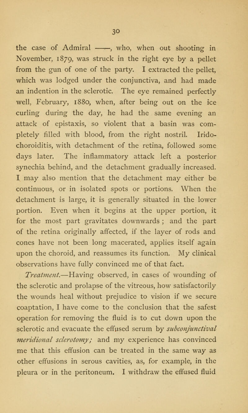 the case of Admiral , who, when out shooting in November, 1879, was struck in the right eye by a pellet from the gun of one of the party. I extracted the pellet, which was lodged under the conjunctiva, and had made an indention in the sclerotic. The eye remained perfectly well, February, 1880, when, after being out on the ice curling during the day, he had the same evening an attack of epistaxis, so violent that a basin was com- pletely filled with blood, from the right nostril. Irido- choroiditis, with detachment of the retina, followed some days later. The inflammatory attack left a posterior synechia behind, and the detachment gradually increased. I may also mention that the detachment may either be continuous, or in isolated spots or portions. When the detachment is large, it is generally situated in the lower portion. Even when it begins at the upper portion, it for the most part gravitates downwards ; and the part of the retina originally affected, if the layer of rods and cones have not been long macerated, applies itself again upon the choroid, and reassumes its function. My clinical observations have fully convinced me of that fact. Treatment.—Having observed, in cases of wounding of the sclerotic and prolapse of the vitreous, how satisfactorily the wounds heal without prejudice to vision if we secure coaptation, I have come to the conclusion that the safest operation for removing the fluid is to cut down upon the sclerotic and evacuate the effused serum by subconjunctival meridional sclerotomy; and my experience has convinced me that this effusion can be treated in the same way as other effusions in serous cavities, as, for example, in the pleura or in the peritoneum. I withdraw the effused fluid