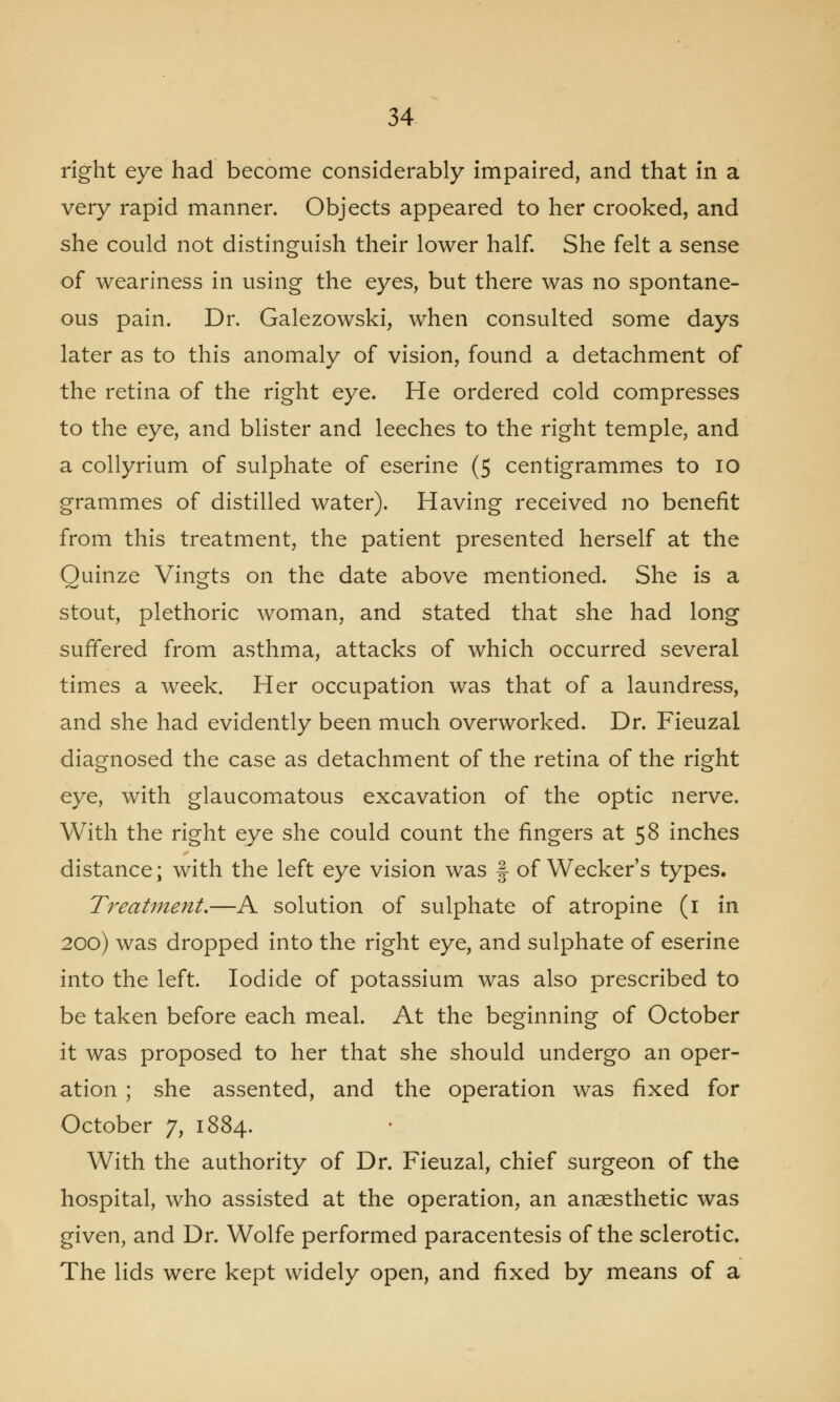 right eye had become considerably impaired, and that in a very rapid manner. Objects appeared to her crooked, and she could not distinguish their lower half. She felt a sense of weariness in using the eyes, but there was no spontane- ous pain. Dr. Galezowski, when consulted some days later as to this anomaly of vision, found a detachment of the retina of the right eye. He ordered cold compresses to the eye, and blister and leeches to the right temple, and a collyrium of sulphate of eserine (5 centigrammes to 10 grammes of distilled water). Having received no benefit from this treatment, the patient presented herself at the Quinze Vingts on the date above mentioned. She is a stout, plethoric woman, and stated that she had long suffered from asthma, attacks of which occurred several times a week. Her occupation was that of a laundress, and she had evidently been much overworked. Dr. Fieuzal diagnosed the case as detachment of the retina of the right eye, with glaucomatous excavation of the optic nerve. With the right eye she could count the fingers at 58 inches distance; with the left eye vision was § of Wecker's types. Treatment,—A solution of sulphate of atropine (1 in 200) was dropped into the right eye, and sulphate of eserine into the left. Iodide of potassium was also prescribed to be taken before each meal. At the beginning of October it was proposed to her that she should undergo an oper- ation ; she assented, and the operation was fixed for October 7, 1884. With the authority of Dr. Fieuzal, chief surgeon of the hospital, who assisted at the operation, an anaesthetic was given, and Dr. Wolfe performed paracentesis of the sclerotic. The lids were kept widely open, and fixed by means of a