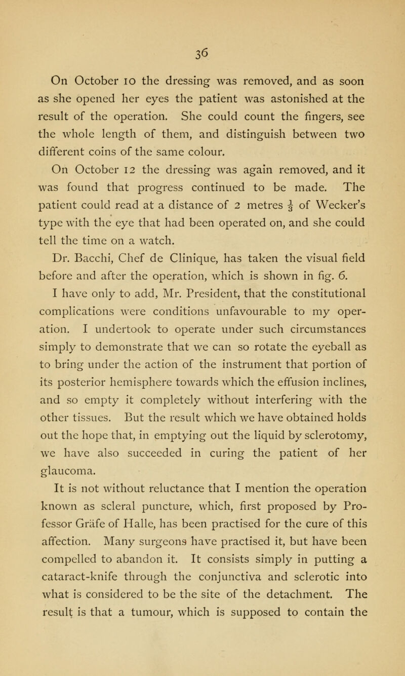 On October 10 the dressing was removed, and as soon as she opened her eyes the patient was astonished at the result of the operation. She could count the fingers, see the whole length of them, and distinguish between two different coins of the same colour. On October 12 the dressing was again removed, and it was found that progress continued to be made. The patient could read at a distance of 2 metres ^ of Wecker's type with the eye that had been operated on, and she could tell the time on a watch. Dr. Bacchi, Chef de Clinique, has taken the visual field before and after the operation, which is shown in fig. 6. I have only to add, Mr. President, that the constitutional complications were conditions unfavourable to my oper- ation. I undertook to operate under such circumstances simply to demonstrate that we can so rotate the eyeball as to bring under the action of the instrument that portion of its posterior hemisphere towards which the effusion inclines, and so empty it completely without interfering with the other tissues. But the result which we have obtained holds out the hope that, in emptying out the liquid by sclerotomy, we have also succeeded in curing the patient of her glaucoma. It is not without reluctance that I mention the operation known as scleral puncture, which, first proposed by Pro- fessor Grafe of Halle, has been practised for the cure of this affection. Many surgeons have practised it, but have been compelled to abandon it. It consists simply in putting a cataract-knife through the conjunctiva and sclerotic into what is considered to be the site of the detachment. The result is that a tumour, which is supposed to contain the
