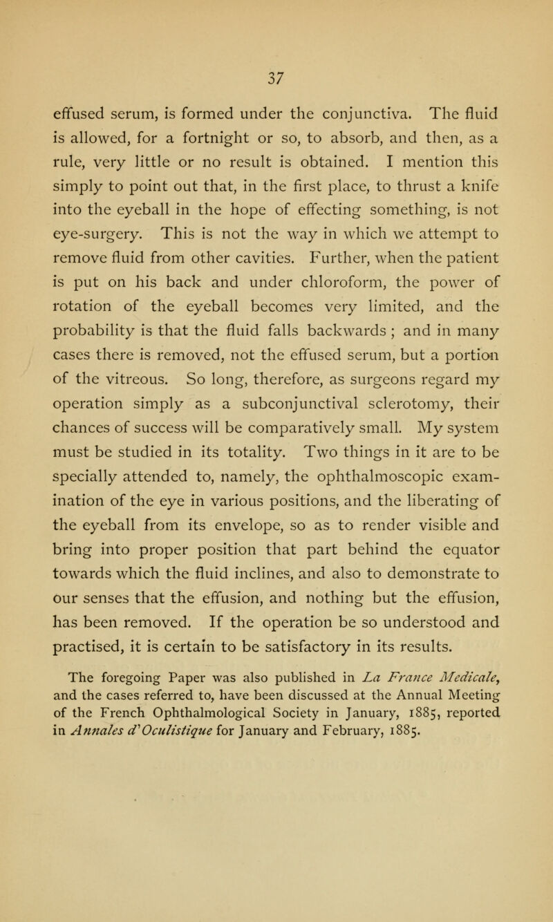 effused serum, is formed under the conjunctiva. The fluid is allowed, for a fortnight or so, to absorb, and then, as a rule, very little or no result is obtained. I mention this simply to point out that, in the first place, to thrust a knife into the eyeball in the hope of effecting something, is not eye-surgery. This is not the way in which we attempt to remove fluid from other cavities. Further, when the patient is put on his back and under chloroform, the power of rotation of the eyeball becomes very limited, and the probability is that the fluid falls backwards ; and in many cases there is removed, not the effused serum, but a portion of the vitreous. So long, therefore, as surgeons regard my operation simply as a subconjunctival sclerotomy, their chances of success will be comparatively small. My system must be studied in its totality. Two things in it are to be specially attended to, namely, the ophthalmoscopic exam- ination of the eye in various positions, and the liberating of the eyeball from its envelope, so as to render visible and bring into proper position that part behind the equator towards which the fluid inclines, and also to demonstrate to our senses that the effusion, and nothing but the effusion, has been removed. If the operation be so understood and practised, it is certain to be satisfactory in its results. The foregoing Paper was also published in La France Medicaley and the cases referred to, have been discussed at the Annual Meeting of the French Ophthalmological Society in January, 1885, reported in Annales d'Oculistique for January and February, 1885.