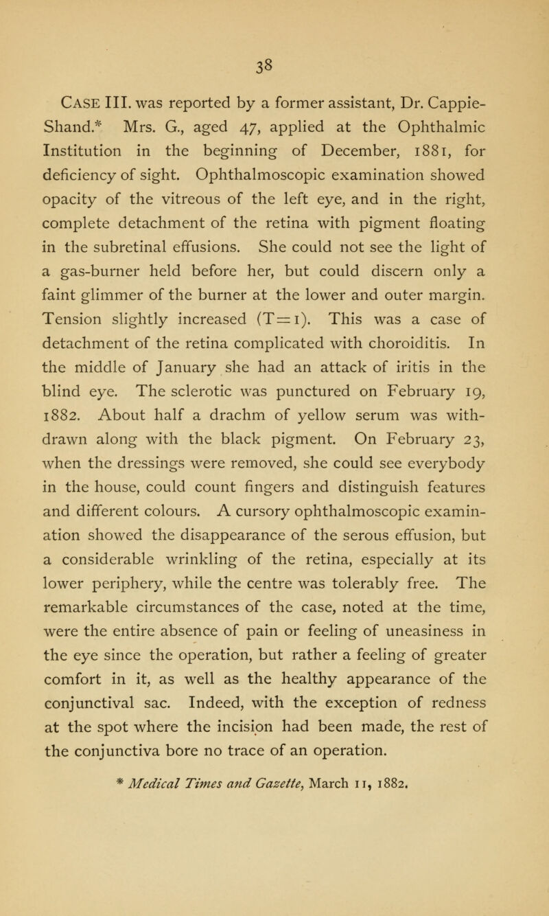 Case III. was reported by a former assistant, Dr. Cappie- Shand* Mrs. G., aged 47, applied at the Ophthalmic Institution in the beginning of December, 1881, for deficiency of sight. Ophthalmoscopic examination showed opacity of the vitreous of the left eye, and in the right, complete detachment of the retina with pigment floating in the subretinal effusions. She could not see the light of a gas-burner held before her, but could discern only a faint glimmer of the burner at the lower and outer margin. Tension slightly increased (T=i). This was a case of detachment of the retina complicated with choroiditis. In the middle of January she had an attack of iritis in the blind eye. The sclerotic was punctured on February 19, 1882. About half a drachm of yellow serum was with- drawn along with the black pigment. On February 23, when the dressings were removed, she could see everybody in the house, could count fingers and distinguish features and different colours. A cursory ophthalmoscopic examin- ation showed the disappearance of the serous effusion, but a considerable wrinkling of the retina, especially at its lower periphery, while the centre was tolerably free. The remarkable circumstances of the case, noted at the time, were the entire absence of pain or feeling of uneasiness in the eye since the operation, but rather a feeling of greater comfort in it, as well as the healthy appearance of the conjunctival sac. Indeed, with the exception of redness at the spot where the incision had been made, the rest of the conjunctiva bore no trace of an operation. * Medical Times and Gazette, March 11, 1882.