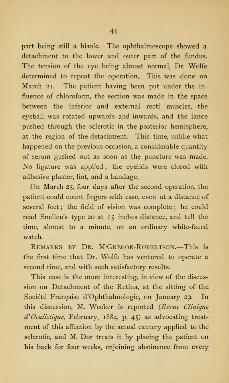 part being still a blank. The ophthalmoscope showed a detachment to the lower and outer part of the fundus. The tension of the eye being almost normal, Dr. Wolfe determined to repeat the operation. This was done on March 21. The patient having been put under the in- fluence of chloroform, the section was made in the space between the inferior and external recti muscles, the eyeball was rotated upwards and inwards, and the lance pushed through the sclerotic in the posterior hemisphere, at the region of the detachment. This time, unlike what happened on the previous occasion, a considerable quantity of serum gushed out as soon as the puncture was made. No ligature was applied ; the eyelids were closed with adhesive plaster, lint, and a bandage. On March 25, four days after the second operation, the patient could count fingers with ease, even at a distance of several feet; the field of vision was complete ; he could read Snellen's type 20 at 15 inches distance, and tell the time, almost to a minute, on an ordinary white-faced watch. Remarks by Dr. McGregor-Robertson.—This is the first time that Dr. Wolfe has ventured to operate a second time, and with such satisfactory results. This case is the more interesting, in view of the discus- sion on Detachment of the Retina, at the sitting of the Societe Frangaise d'Ophthalmologie, on January 29. In this discussion, M. Wecker is reported {Revue Clinique (V 0 cutis tiquey February, 1884, p. 45) as advocating treat- ment of this affection by the actual cautery applied to the sclerotic, and M. Dor treats it by placing the patient on his back for four weeks, enjoining abstinence from every