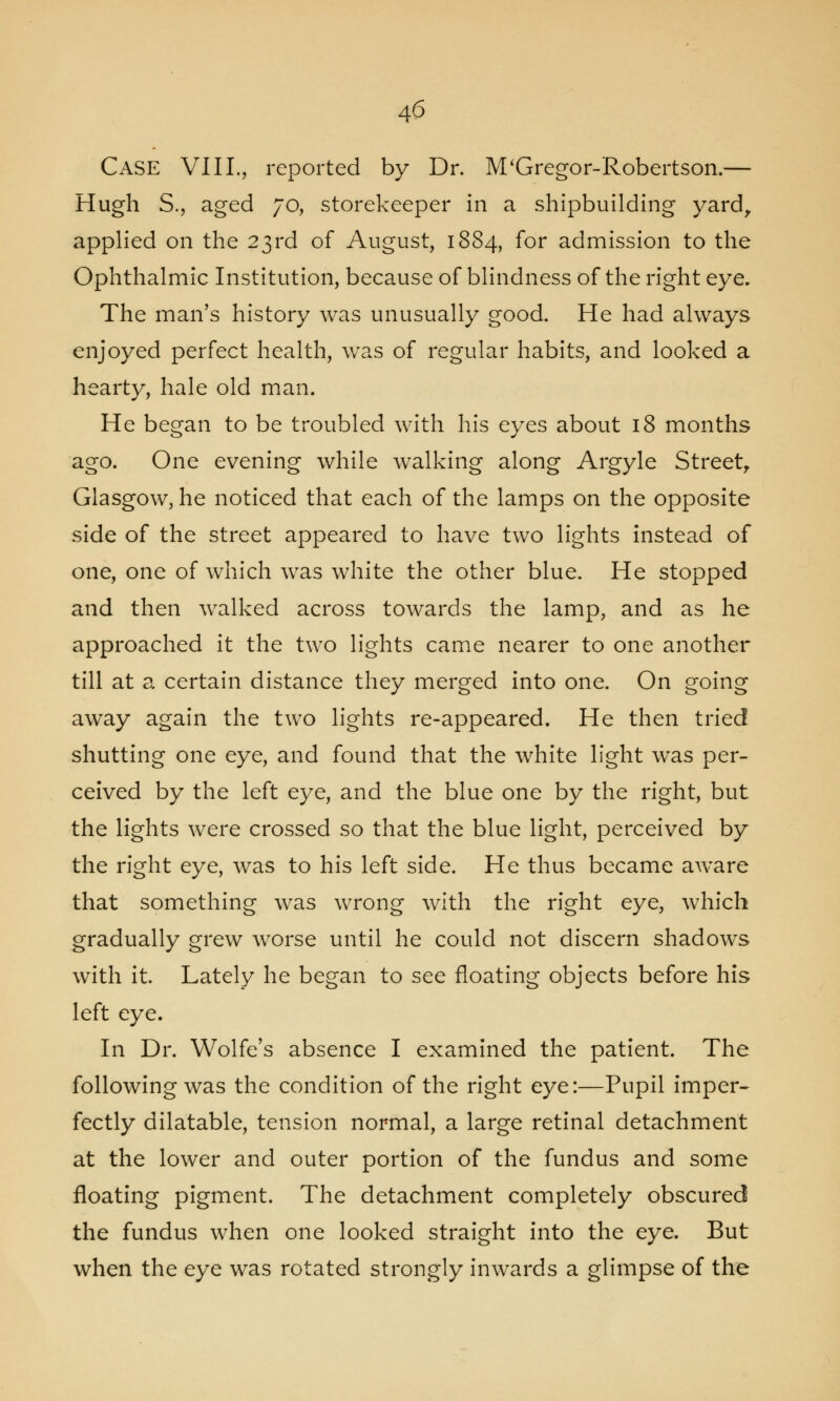 Case VIII., reported by Dr. M'Gregor-Robertson.— Hugh S., aged 70, storekeeper in a shipbuilding yard, applied on the 23rd of August, 1884, for admission to the Ophthalmic Institution, because of blindness of the right eye. The man's history was unusually good. He had always enjoyed perfect health, was of regular habits, and looked a hearty, hale old man. He began to be troubled with his eyes about 18 months ago. One evening while walking along Argyle Street, Glasgow, he noticed that each of the lamps on the opposite side of the street appeared to have two lights instead of one, one of which was white the other blue. He stopped and then walked across towards the lamp, and as he approached it the two lights came nearer to one another till at a certain distance they merged into one. On going away again the two lights re-appeared. He then tried shutting one eye, and found that the white light was per- ceived by the left eye, and the blue one by the right, but the lights were crossed so that the blue light, perceived by the right eye, was to his left side. He thus became aware that something was wrong with the right eye, which gradually grew worse until he could not discern shadows with it. Lately he began to see floating objects before his left eye. In Dr. Wolfe's absence I examined the patient. The following was the condition of the right eye:—Pupil imper- fectly dilatable, tension normal, a large retinal detachment at the lower and outer portion of the fundus and some floating pigment. The detachment completely obscured the fundus when one looked straight into the eye. But when the eye was rotated strongly inwards a glimpse of the