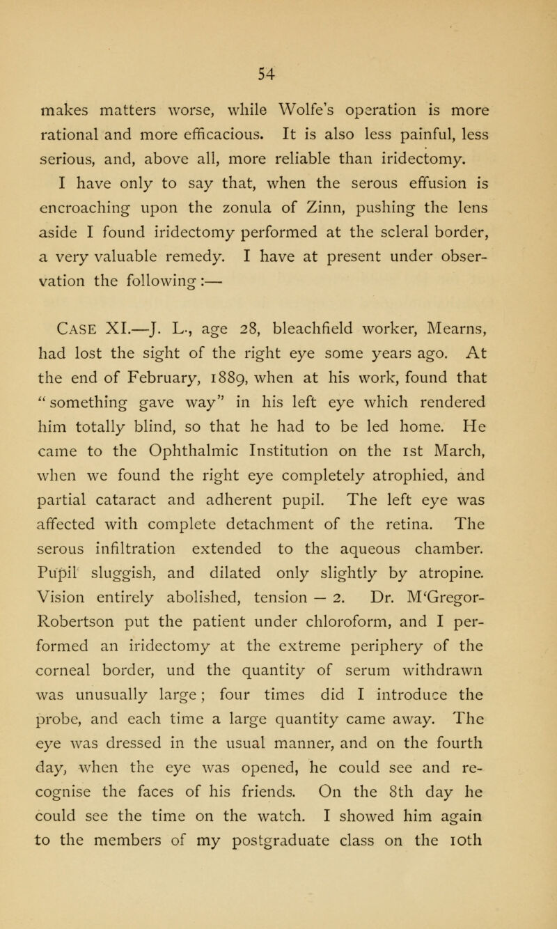 makes matters worse, while Wolfe's operation is more rational and more efficacious. It is also less painful, less serious, and, above all, more reliable than iridectomy. I have only to say that, when the serous effusion is encroaching upon the zonula of Zinn, pushing the lens aside I found iridectomy performed at the scleral border, a very valuable remedy. I have at present under obser- vation the following:— Case XI.—J. L-, age 28, bleachfield worker, Mearns, had lost the sight of the right eye some years ago. At the end of February, 1889, when at his work, found that  something gave way in his left eye which rendered him totally blind, so that he had to be led home. He came to the Ophthalmic Institution on the 1st March, when we found the right eye completely atrophied, and partial cataract and adherent pupil. The left eye was affected with complete detachment of the retina. The serous infiltration extended to the aqueous chamber. Pupil sluggish, and dilated only slightly by atropine. Vision entirely abolished, tension — 2. Dr. McGregor- Robertson put the patient under chloroform, and I per- formed an iridectomy at the extreme periphery of the corneal border, und the quantity of serum withdrawn was unusually large; four times did I introduce the probe, and each time a large quantity came away. The eye was dressed in the usual manner, and on the fourth day, when the eye was opened, he could see and re- cognise the faces of his friends. On the 8th day he could see the time on the watch. I showed him again to the members of my postgraduate class on the 10th