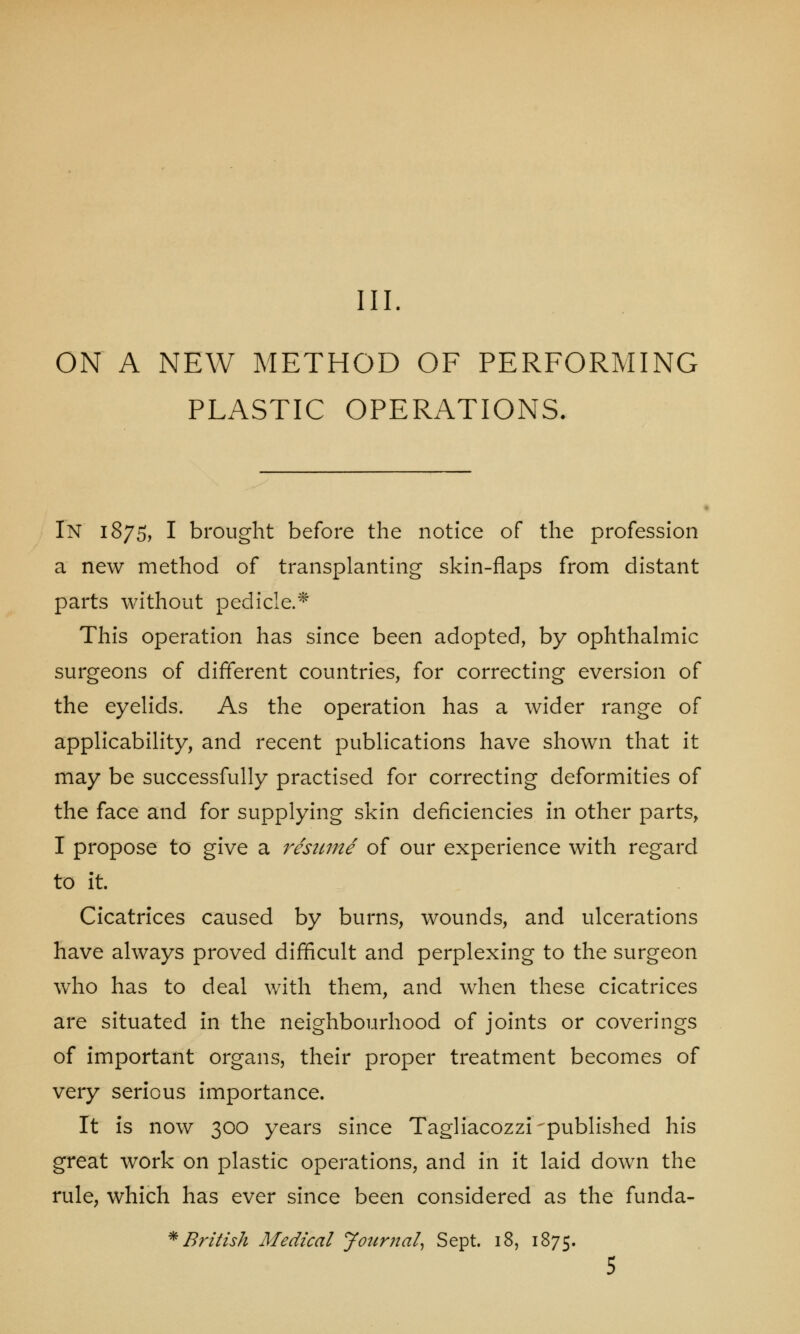 III. ON A NEW METHOD OF PERFORMING PLASTIC OPERATIONS. In 1875, I brought before the notice of the profession a new method of transplanting skin-flaps from distant parts without pedicle.* This operation has since been adopted, by ophthalmic surgeons of different countries, for correcting eversion of the eyelids. As the operation has a wider range of applicability, and recent publications have shown that it may be successfully practised for correcting deformities of the face and for supplying skin deficiencies in other parts, I propose to give a resume of our experience with regard to it. Cicatrices caused by burns, wounds, and ulcerations have always proved difficult and perplexing to the surgeon who has to deal with them, and when these cicatrices are situated in the neighbourhood of joints or coverings of important organs, their proper treatment becomes of very serious importance. It is now 300 years since Tagliacozzi'published his great work on plastic operations, and in it laid down the rule, which has ever since been considered as the funda- * British Medical Journal, Sept. 18, 1875. 5