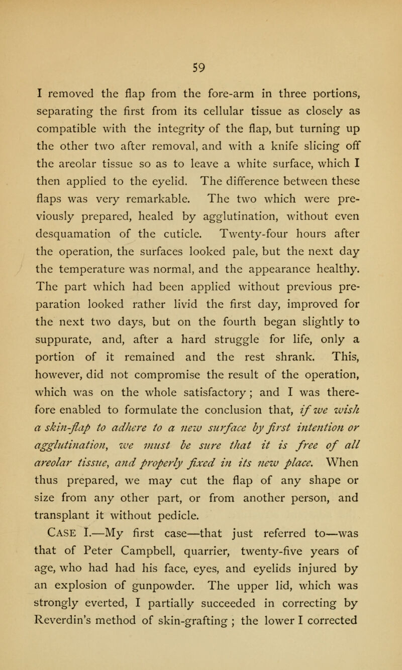 I removed the flap from the fore-arm in three portions, separating the first from its cellular tissue as closely as compatible with the integrity of the flap, but turning up the other two after removal, and with a knife slicing off the areolar tissue so as to leave a white surface, which I then applied to the eyelid. The difference between these flaps was very remarkable. The two which were pre- viously prepared, healed by agglutination, without even desquamation of the cuticle. Twenty-four hours after the operation, the surfaces looked pale, but the next day the temperature was normal, and the appearance healthy. The part which had been applied without previous pre- paration looked rather livid the first day, improved for the next two days, but on the fourth began slightly to suppurate, and, after a hard struggle for life, only a portion of it remained and the rest shrank. This, however, did not compromise the result of the operation, which was on the whole satisfactory; and I was there- fore enabled to formulate the conclusion that, if we zvish a skin-flap to adhere to a new surface by first intention or agglutination, we must be sure that it is free of all areolar tissue, and properly fixed in its new place. When thus prepared, we may cut the flap of any shape or size from any other part, or from another person, and transplant it without pedicle. CASE I.—My first case—that just referred to—was that of Peter Campbell, quarrier, twenty-five years of age, who had had his face, eyes, and eyelids injured by an explosion of gunpowder. The upper lid, which was strongly everted, I partially succeeded in correcting by Reverdin's method of skin-grafting ; the lower I corrected