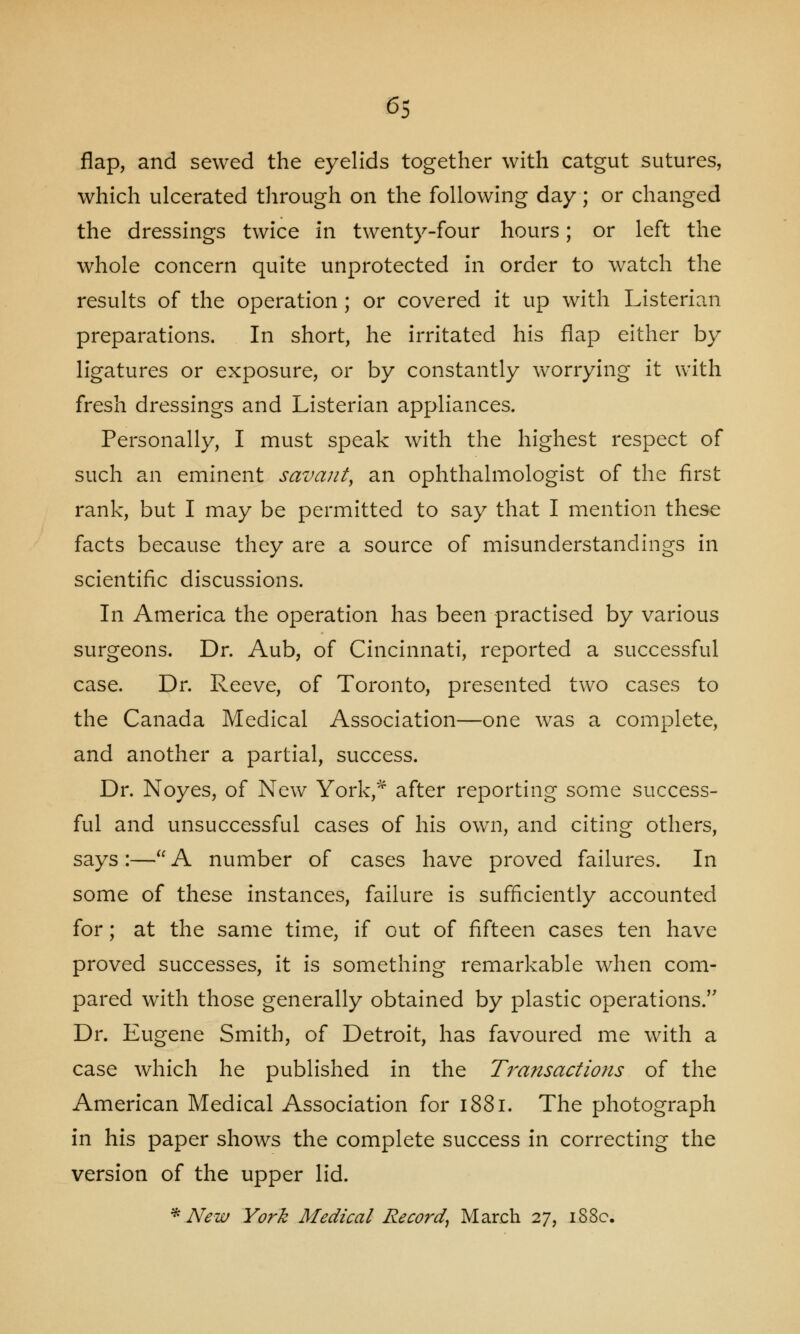 flap, and sewed the eyelids together with catgut sutures, which ulcerated through on the following day; or changed the dressings twice in twenty-four hours; or left the whole concern quite unprotected in order to watch the results of the operation ; or covered it up with Listerian preparations. In short, he irritated his flap either by ligatures or exposure, or by constantly worrying it with fresh dressings and Listerian appliances. Personally, I must speak with the highest respect of such an eminent savant, an ophthalmologist of the first rank, but I may be permitted to say that I mention these facts because they are a source of misunderstandings in scientific discussions. In America the operation has been practised by various surgeons. Dr. Aub, of Cincinnati, reported a successful case. Dr. Reeve, of Toronto, presented two cases to the Canada Medical Association—one was a complete, and another a partial, success. Dr. Noyes, of New York,* after reporting some success- ful and unsuccessful cases of his own, and citing others, says:— A number of cases have proved failures. In some of these instances, failure is sufficiently accounted for; at the same time, if out of fifteen cases ten have proved successes, it is something remarkable when com- pared with those generally obtained by plastic operations. Dr. Eugene Smith, of Detroit, has favoured me with a case which he published in the Transactions of the American Medical Association for 1881. The photograph in his paper shows the complete success in correcting the version of the upper lid. * New York Medical Record, March 27, 188c.